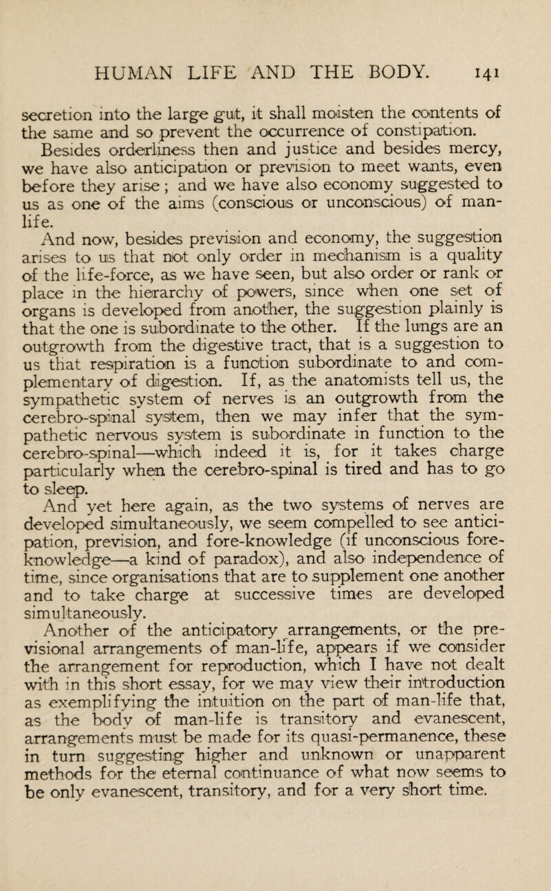secretion into the large gut, it shall moisten the contents of the same and so prevent the occurrence of constipation. Besides orderliness then and justice and besides mercy, we have also anticipation or prevision to meet wants, even before they arise; and we have also economy suggested to us as one of the aims (conscious or unconscious) of man- life. And now, besides prevision and economy, the suggestion arises to us that not only order in mechanism is a quality of the life-force, as we have seen, but also order or rank or place in the hierarchy of powers, since when one set of organs is developed from another, the suggestion plainly is that the one is subordinate to the other. If the lungs are an outgrowth from the digestive tract, that is a suggestion to us that respiration is a function subordinate to and com¬ plementary of digestion. If, as the anatomists tell us, the sympathetic system of nerves is an outgrowth from the cerebro-spinal system, then we may infer that the sym¬ pathetic nervous system is subordinate in function to the cerebro-spinal—which indeed it is, for it takes charge particularly when the cerebro-spinal is tired and has to go to sleep. And yet here again, as the two systems of nerves are developed simultaneously, we seem compelled to see antici¬ pation, prevision, and fore-knowledge (if unconscious fore¬ knowledge—a kind of paradox), and also independence of time, since organisations that are to supplement one another and to take charge at successive times are developed simultaneously. Another of the anticipatory arrangements, or the pre- visional arrangements of man-life, appears if we consider the arrangement for reproduction, which I have not dealt with in this short essay, for we may view their introduction as exemplifying the intuition on the part of man-life that, as the body of man-life is transitory and evanescent, arrangements must be made for its quasi-permanence, these in turn suggesting higher and unknown or unapparent methods for the eternal continuance of what now seems to be only evanescent, transitory, and for a very short time.