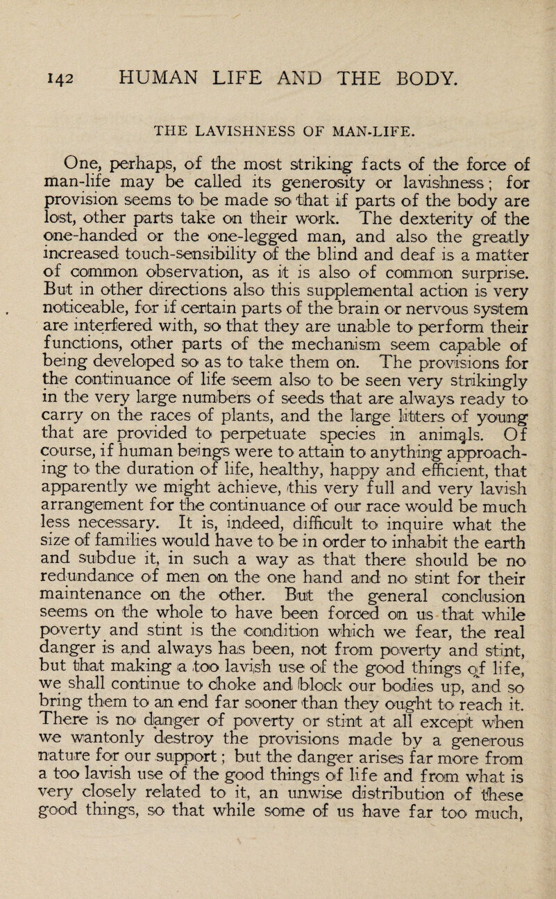 THE LAVISHNESS OF MAN-LIFE. One, perhaps, of the most striking facts of the force of man-life may be called its generosity or lavishness; for provision seems to' be made so that if parts of the body are lost, other parts take on their work. The dexterity of the one-handed or the one-legged man, and also the greatly increased touch-sensibility of the blind and deaf is a matter of common observation, as it is also of common surprise. But in other directions also this supplemental action is very noticeable, for if certain parts of the brain or nervous system are interfered with, so that they are unable to perform their functions, other parts of the mechanism seem capable of being developed so as to take them on. The provisions for the continuance of life seem also to be seen very strikingly in the very large numbers of seeds that are always ready to carry on the races of plants, and the large litters of young that are provided to perpetuate species in animals. Of course, if human beings were to attain to anything approach¬ ing to the duration of life, healthy, happy and efficient, that apparently we might achieve, this very full and very lavish arrangement for the continuance of our race would be much less necessary. It is, indeed, difficult to inquire what the size of families would have to be in order to inhabit the earth and subdue it, in such a way as that there should be no redundance of men on the one hand and no stint for their maintenance on the other. But the general conclusion seems on the whole to have been forced on us that while poverty and stint is the condition which we fear, the real danger is and always has been, not from poverty and stint, but that making a too lavish use of the good things of life, we shall continue to choke and block our bodies up, and so bring them to an end f ar sooner than they ought to reach it. There is no danger o>f poverty or stint at all except when we wantonly destroy the provisions made by a generous nature for our support; but the danger arises far more from a too lavish use of the good things of life and from what is very closely related to it, an unwise distribution o-f these good things, so that while some of us have far too much,