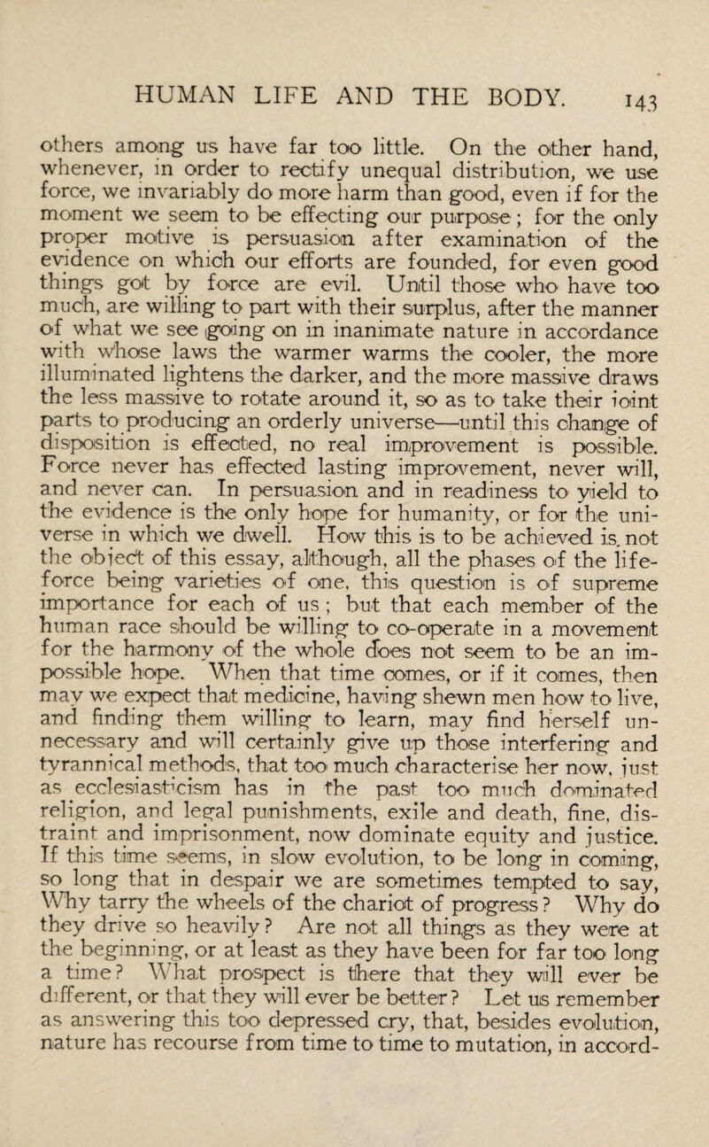M3 others among us have far too little. On the other hand, whenever, in order to rectify unequal distribution, we use force, we invariably do more harm than good, even if for the moment we seem to be effecting our purpose; for the only proper motive is persuasion after examination of the evidence on which our efforts are founded, for even good things got by force are evil. Until those who have too much, are willing to part with their surplus, after the manner of what we see igoing on in inanimate nature in accordance with Whose laws the warmer warms the cooler, the more illuminated lightens the darker, and the more massive draws the less massive to rotate around it, so as to take their ioint parts to producing an orderly universe—until this change of disposition is effected, no real improvement is possible. Force never has effected lasting improvement, never will, and never can. In persuasion and in readiness to yield to the evidence is the only hope for humanity, or for the uni¬ verse in which we dwell. How this is to be achieved is not the objedt of this essay, although, all the phases off the life- force being varieties of one, this question is of supreme importance for each of us; but that each member of the human race should be willing to co-operate in a movement for the harmony of the whole does not seem to be an im¬ possible hope. When that time comes, or if it comes, then may we expect that medicine, having shewn men how to live, and finding them willing to learn, may find herself un¬ necessary and will certainly give up those interfering and tyrannical methods, that too much characterise her now, just as pcclesiasticism has in the past too much dominated religion, and legal punishments, exile and death, fine, dis¬ traint and imprisonment, now dominate equity and justice. If this time seems, in slow evolution, to be long in coming, so long that in despair we are sometimes tempted to say, Why tarry the wheels of the chariot of progress ? Why do they drive so heavily ? Are not all things as they were at the beginning, or at least as they have been for far too long a time? What prospect is there that they will ever be different, or that they will ever be better ? Let us remember as answering this too depressed cry, that, besides evolution, nature has recourse from time to time to mutation, in accord-
