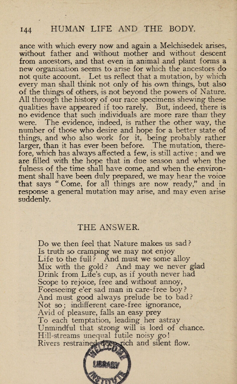 ance with which every now and again a Melchisedek arises, without father and without mother and without descent from ancestors, and that even in animal and plant forms a new organisation seems to arise for which the ancestors do not quite account. Let us reflect that a mutation, by which every man shall think not only of his own things, but also of the things of others, is not beyond -the powers of N attire. All through the history of our race specimens shewing these qualities have appeared if too rarely. But, indeed, there is no evidence that such individuals are more rare than they were. The evidence, indeed, is rather the other way, the number of those who desire and hope for a better state of things, and who also work for it, being probably rather larger, than it has ever been before. The mutation, there¬ fore, which has always affected a few, is still active ; and we are filled with the hope that in due season and when the f ulness of the time shall have come, and when the environ¬ ment shall have been duly prepared, we may hear the voice that says “ Come, for all things are now ready,” and in response a general mutation may arise, and may even arise suddenly. THE ANSWER. Do we then feel that Nature makes us sad ? Is truth so cramping we may not enjoy Life to the full ? And must we some alloy Mix with the gold? And may we never glad Drink from Life’s cup, as if youth never had Scope to rejoice, free and without annoy, Foreseeing e’er sad man in care-free boy? And must good always prelude be to bad ? Not so; indifferent care-free ignorance, Avid of pleasure, falls an easy prey To each temptation, leading her astray Unmindful that strong will is lord of chance. Hill-streams unequal futile noisy go! Rivers restra: h and silent flow.