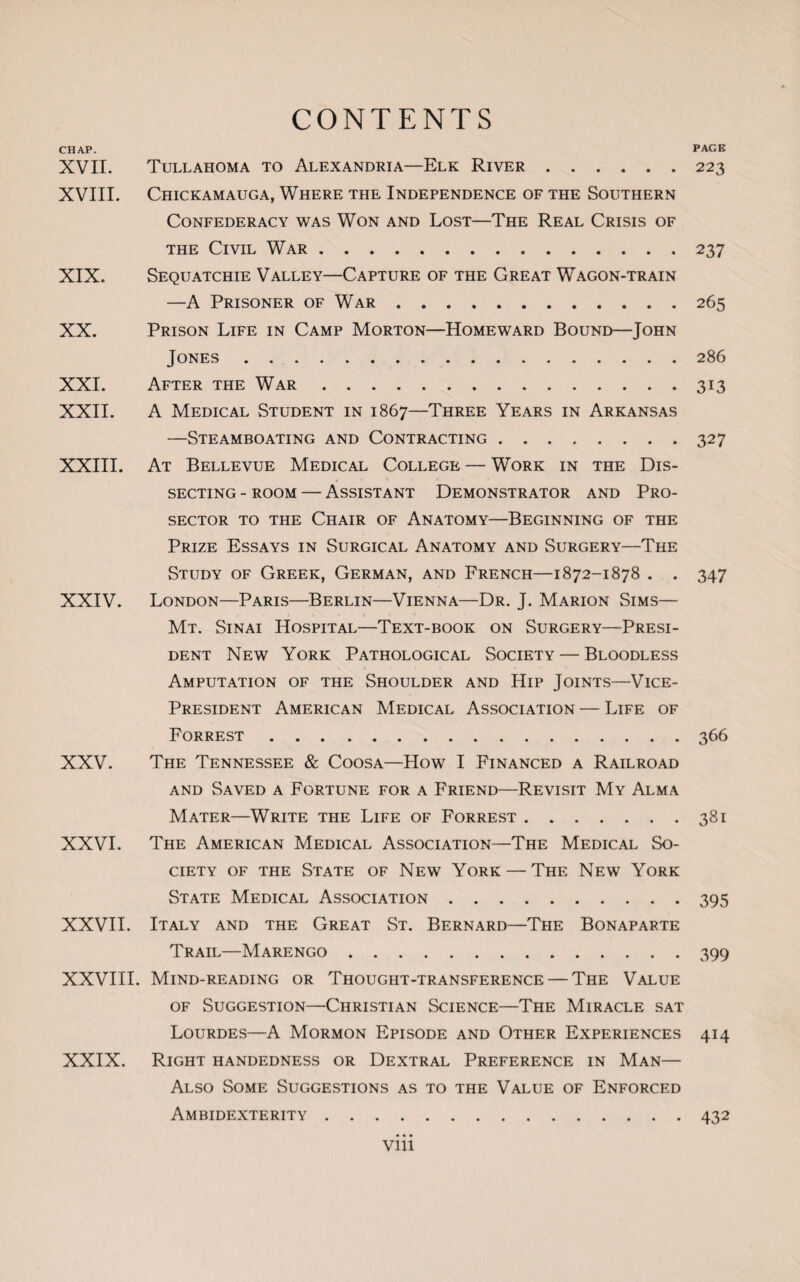 CHAP. PAGE XVII. Tullahoma to Alexandria—Elk River.223 XVIII. CHICKAMAUGA, WHERE THE INDEPENDENCE OF THE SOUTHERN Confederacy was Won and Lost—The Real Crisis of the Civil War.237 XIX. Sequatchie Valley—Capture of the Great Wagon-train —A Prisoner of War.265 XX. Prison Life in Camp Morton—Homeward Bound—John Jones.286 XXI. After the War.313 XXII. A Medical Student in 1867—Three Years in Arkansas —Steamboating and Contracting ........ 327 XXIII. At Bellevue Medical College — Work in the Dis¬ secting - room — Assistant Demonstrator and Pro- sector to the Chair of Anatomy—Beginning of the Prize Essays in Surgical Anatomy and Surgery—The Study of Greek, German, and French—1872-1878 . . 347 XXIV. London—Paris—Berlin—Vienna—Dr. J. Marion Sims— Mt. Sinai Hospital—Text-book on Surgery—Presi¬ dent New York Pathological Society — Bloodless Amputation of the Shoulder and Hip Joints—Vice- President American Medical Association — Life of Forrest.366 XXV. The Tennessee & Coosa—How I Financed a Railroad and Saved a Fortune for a Friend—Revisit My Alma Mater—Write the Life of Forrest.381 XXVI. The American Medical Association—The Medical So¬ ciety of the State of New York — The New York State Medical Association.395 XXVII. Italy and the Great St. Bernard—The Bonaparte Trail—Marengo.399 XXVIII. Mind-reading or Thought-transference — The Value of Suggestion—Christian Science—The Miracle sat Lourdes—A Mormon Episode and Other Experiences 414 XXIX. Right handedness or Dextral Preference in Man— Also Some Suggestions as to the Value of Enforced Ambidexterity.432