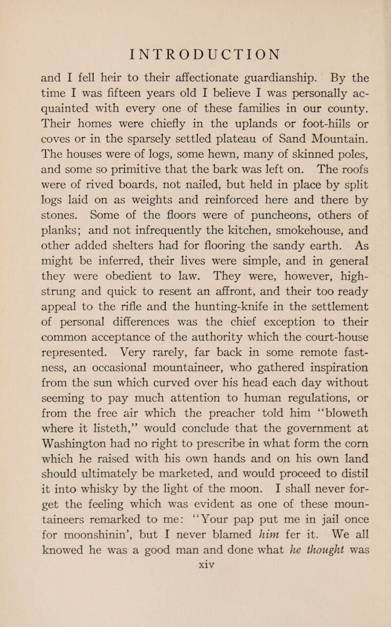 and I fell heir to their affectionate guardianship. By the time I was fifteen years old I believe I was personally ac¬ quainted with every one of these families in our county. Their homes were chiefly in the uplands or foot-hills or coves or in the sparsely settled plateau of Sand Mountain. The houses were of logs, some hewn, many of skinned poles, and some so primitive that the bark was left on. The roofs were of rived boards, not nailed, but held in place by split logs laid on as weights and reinforced here and there by stones. Some of the floors were of puncheons, others of planks; and not infrequently the kitchen, smokehouse, and other added shelters had for flooring the sandy earth. As might be inferred, their lives were simple, and in general they were obedient to law. They were, however, high- strung and quick to resent an affront, and their too ready appeal to the rifle and the hunting-knife in the settlement of personal differences was the chief exception to their common acceptance of the authority which the court-house represented. Very rarely, far back in some remote fast¬ ness, an occasional mountaineer, who gathered inspiration from the sun which curved over his head each day without seeming to pay much attention to human regulations, or from the free air which the preacher told him “bloweth where it listeth,” would conclude that the government at Washington had no right to prescribe in what form the com which he raised with his own hands and on his own land should ultimately be marketed, and would proceed to distil it into whisky by the light of the moon. I shall never for¬ get the feeling which was evident as one of these moun¬ taineers remarked to me: “Your pap put me in jail once for moonshinin’, but I never blamed him fer it. We all knowed he was a good man and done what he thought was