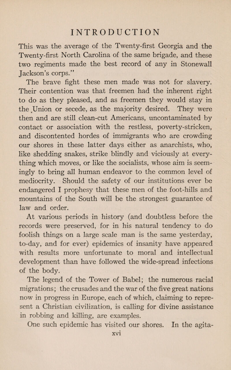 This was the average of the Twenty-first Georgia and the Twenty-first North Carolina of the same brigade, and these two regiments made the best record of any in Stonewall Jackson’s corps.” The brave fight these men made was not for slavery. Their contention was that freemen had the inherent right to do as they pleased, and as freemen they would stay in the JJnion or secede, as the majority desired. They were then and are still clean-cut Americans, uncontaminated by contact or association with the restless, poverty-stricken, and discontented hordes of immigrants who are crowding our shores in these latter days either as anarchists, who, like shedding snakes, strike blindly and viciously at every¬ thing which moves, or like the socialists, whose aim is seem¬ ingly to bring all human endeavor to the common level of mediocrity. Should the safety of our institutions ever be endangered I prophesy that these men of the foot-hills and mountains of the South will be the strongest guarantee of law and order. At various periods in history (and doubtless before the records were preserved, for in his natural tendency to do foolish things on a large scale man is the same yesterday, to-day, and for ever) epidemics of insanity have appeared with results more unfortunate to moral and intellectual development than have followed the wide-spread infections of the body. The legend of the Tower of Babel; the numerous racial migrations; the crusades and the war of the five great nations now in progress in Europe, each of which, claiming to repre¬ sent a Christian civilization, is calling for divine assistance in robbing and killing, are examples. One such epidemic has visited our shores. In the agita-