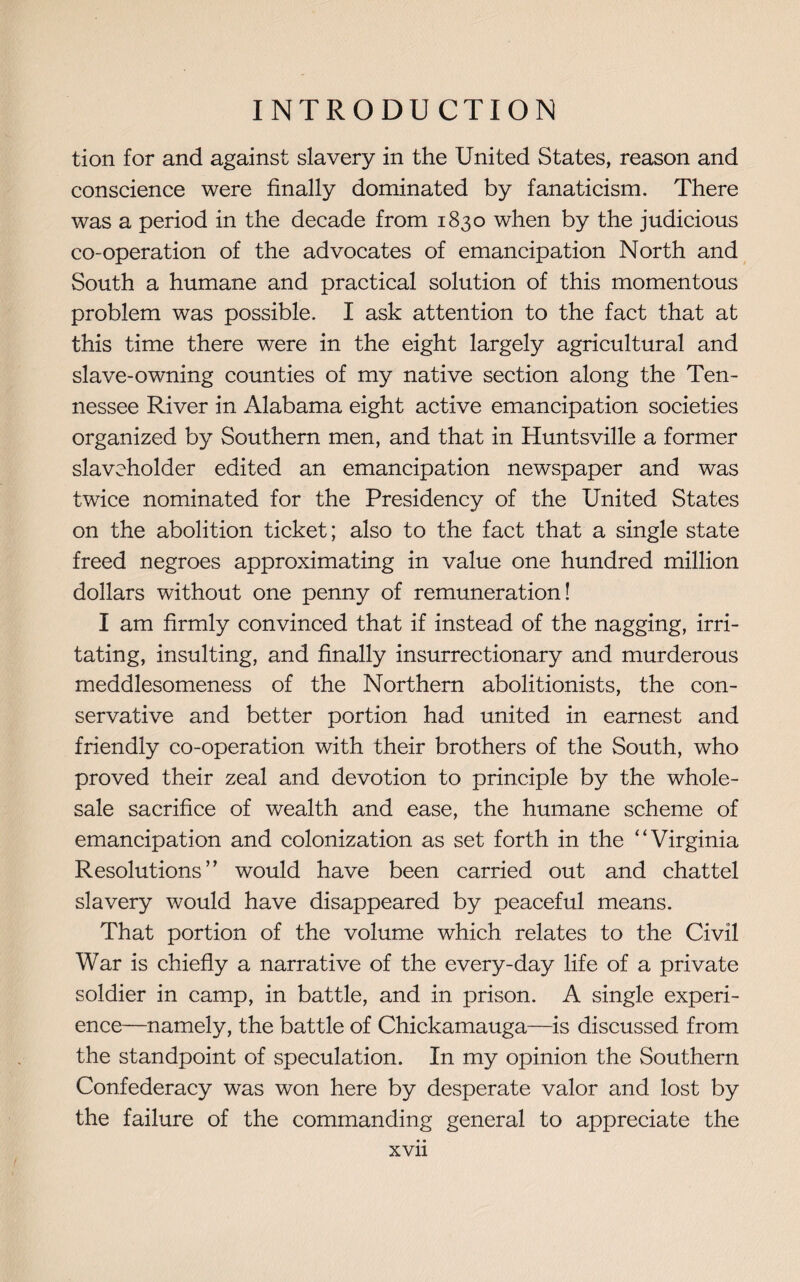 tion for and against slavery in the United States, reason and conscience were finally dominated by fanaticism. There was a period in the decade from 1830 when by the judicious co-operation of the advocates of emancipation North and South a humane and practical solution of this momentous problem was possible. I ask attention to the fact that at this time there were in the eight largely agricultural and slave-owning counties of my native section along the Ten¬ nessee River in Alabama eight active emancipation societies organized by Southern men, and that in Huntsville a former slaveholder edited an emancipation newspaper and was twice nominated for the Presidency of the United States on the abolition ticket; also to the fact that a single state freed negroes approximating in value one hundred million dollars without one penny of remuneration! I am firmly convinced that if instead of the nagging, irri¬ tating, insulting, and finally insurrectionary and murderous meddlesomeness of the Northern abolitionists, the con¬ servative and better portion had united in earnest and friendly co-operation with their brothers of the South, who proved their zeal and devotion to principle by the whole¬ sale sacrifice of wealth and ease, the humane scheme of emancipation and colonization as set forth in the “ Virginia Resolutions” would have been carried out and chattel slavery would have disappeared by peaceful means. That portion of the volume which relates to the Civil War is chiefly a narrative of the every-day life of a private soldier in camp, in battle, and in prison. A single experi¬ ence—namely, the battle of Chickamauga—is discussed from the standpoint of speculation. In my opinion the Southern Confederacy was won here by desperate valor and lost by the failure of the commanding general to appreciate the