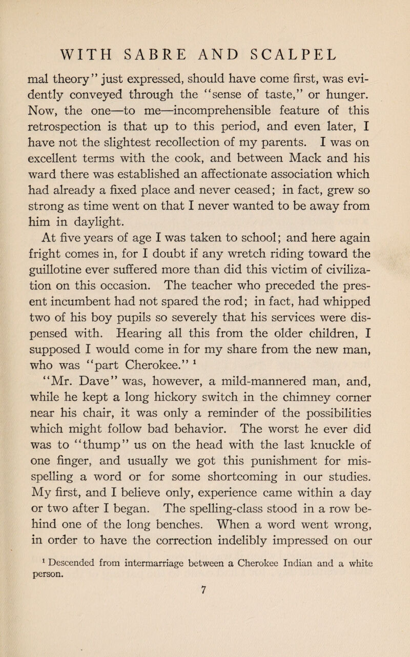 mal theory” just expressed, should have come first, was evi¬ dently conveyed through the “sense of taste,” or hunger. Now, the one—to me—incomprehensible feature of this retrospection is that up to this period, and even later, I have not the slightest recollection of my parents. I was on excellent terms with the cook, and between Mack and his ward there was established an affectionate association which had already a fixed place and never ceased; in fact, grew so strong as time went on that I never wanted to be away from him in daylight. At five years of age I was taken to school; and here again fright comes in, for I doubt if any wretch riding toward the guillotine ever suffered more than did this victim of civiliza¬ tion on this occasion. The teacher who preceded the pres¬ ent incumbent had not spared the rod; in fact, had whipped two of his boy pupils so severely that his services were dis¬ pensed with. Hearing all this from the older children, I supposed I would come in for my share from the new man, who was “part Cherokee.” 1 “Mr. Dave” was, however, a mild-mannered man, and, while he kept a long hickory switch in the chimney corner near his chair, it was only a reminder of the possibilities which might follow bad behavior. The worst he ever did was to “thump” us on the head with the last knuckle of one finger, and usually we got this punishment for mis¬ spelling a word or for some shortcoming in our studies. My first, and I believe only, experience came within a day or two after I began. The spelling-class stood in a row be¬ hind one of the long benches. When a word went wrong, in order to have the correction indelibly impressed on our 1 Descended from intermarriage between a Cherokee Indian and a white person.