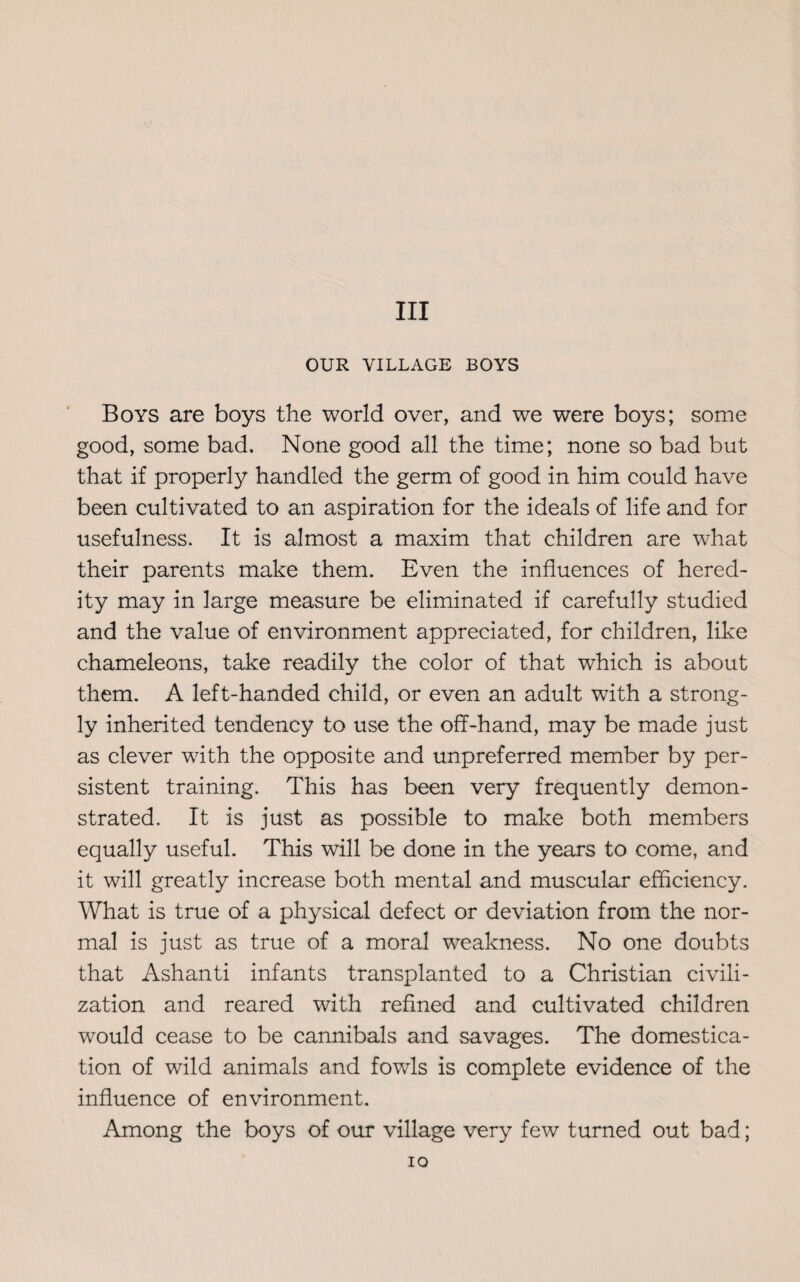 OUR VILLAGE BOYS Boys are boys the world over, and we were boys; some good, some bad. None good all the time; none so bad but that if properly handled the germ of good in him could have been cultivated to an aspiration for the ideals of life and for usefulness. It is almost a maxim that children are what their parents make them. Even the influences of hered¬ ity may in large measure be eliminated if carefully studied and the value of environment appreciated, for children, like chameleons, take readily the color of that which is about them. A left-handed child, or even an adult with a strong¬ ly inherited tendency to use the off-hand, may be made just as clever with the opposite and unpreferred member by per¬ sistent training. This has been very frequently demon¬ strated. It is just as possible to make both members equally useful. This will be done in the years to come, and it will greatly increase both mental and muscular efficiency. What is true of a physical defect or deviation from the nor¬ mal is just as true of a moral weakness. No one doubts that Ashanti infants transplanted to a Christian civili¬ zation and reared with refined and cultivated children would cease to be cannibals and savages. The domestica¬ tion of wild animals and fowls is complete evidence of the influence of environment. Among the boys of our village very few turned out bad; io