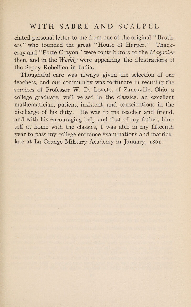 dated personal letter to me from one of the original ‘ ‘ Broth¬ ers ” who founded the great ‘‘House of Harper.” Thack¬ eray and “Porte Crayon” were contributors to the Magazine then, and in the Weekly were appearing the illustrations of the Sepoy Rebellion in India. Thoughtful care was always given the selection of our teachers, and our community was fortunate in securing the services of Professor W. D. Lovett, of Zanesville, Ohio, a college graduate, well versed in the classics, an excellent mathematician, patient, insistent, and conscientious in the discharge of his duty. He was to me teacher and friend, and with his encouraging help and that of my father, him¬ self at home with the classics, I was able in my fifteenth year to pass my college entrance examinations and matricu¬ late at La Grange Military Academy in January, 1861.