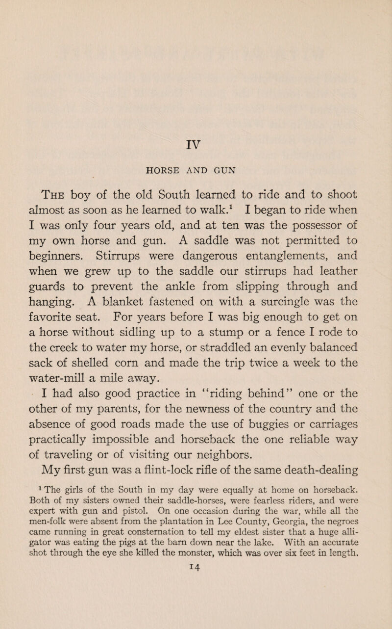 HORSE AND GUN The boy of the old South learned to ride and to shoot almost as soon as he learned to walk.1 I began to ride when I was only four years old, and at ten was the possessor of my own horse and gun. A saddle was not permitted to beginners. Stirrups were dangerous entanglements, and when we grew up to the saddle our stirrups had leather guards to prevent the ankle from slipping through and hanging. A blanket fastened on with a surcingle was the favorite seat. For years before I was big enough to get on a horse without sidling up to a stump or a fence I rode to the creek to water my horse, or straddled an evenly balanced sack of shelled corn and made the trip twice a week to the water-mill a mile away. I had also good practice in “riding behind” one or the other of my parents, for the newness of the country and the absence of good roads made the use of buggies or carriages practically impossible and horseback the one reliable way of traveling or of visiting our neighbors. My first gun was a flint-lock rifle of the same death-dealing 1 The girls of the South in my day were equally at home on horseback. Both of my sisters owned their saddle-horses, were fearless riders, and were expert with gun and pistol. On one occasion during the war, while all the men-folk were absent from the plantation in Lee County, Georgia, the negroes came running in great consternation to tell my eldest sister that a huge alli¬ gator was eating the pigs at the bam down near the lake. With an accurate shot through the eye she killed the monster, which was over six feet in length.