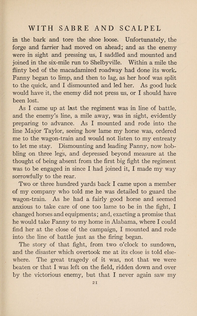 a in the bark and tore the shoe loose. Unfortunately, the forge and farrier had moved on ahead; and as the enemy were in sight and pressing us, I saddled and mounted and joined in the six-mile run to Shelbyville. Within a mile the flinty bed of the macadamized roadway had done its work. Fanny began to limp, and then to lag, as her hoof was split to the quick, and I dismounted and led her. As good luck would have it, the enemy did not press us, or I should have been lost. As I came up at last the regiment was in line of battle, and the enemy’s line, a mile away, was in sight, evidently preparing to advance. As I mounted and rode into the line Major Taylor, seeing how lame my horse was, ordered me to the wagon-train and would not listen to my entreaty to let me stay. Dismounting and leading Fanny, now hob¬ bling on three legs, and depressed beyond measure at the thought of being absent from the first big fight the regiment was to be engaged in since I had joined it, I made my way sorrowfully to the rear. Two or three hundred yards back I came upon a member of my company who told me he was detailed to guard the wagon-train. As he had a fairly good horse and seemed anxious to take care of one too lame to be in the fight, I changed horses and equipments; and, exacting a promise that he would take Fanny to my home in Alabama, where I could find her at the close of the campaign, I mounted and rode into the line of battle just as the firing began. The story of that fight, from two o’clock to sundown, and the disaster which overtook me at its close is told else¬ where. The great tragedy of it was, not that we were beaten or that I was left on the field, ridden down and over by the victorious enemy, but that I never again saw my