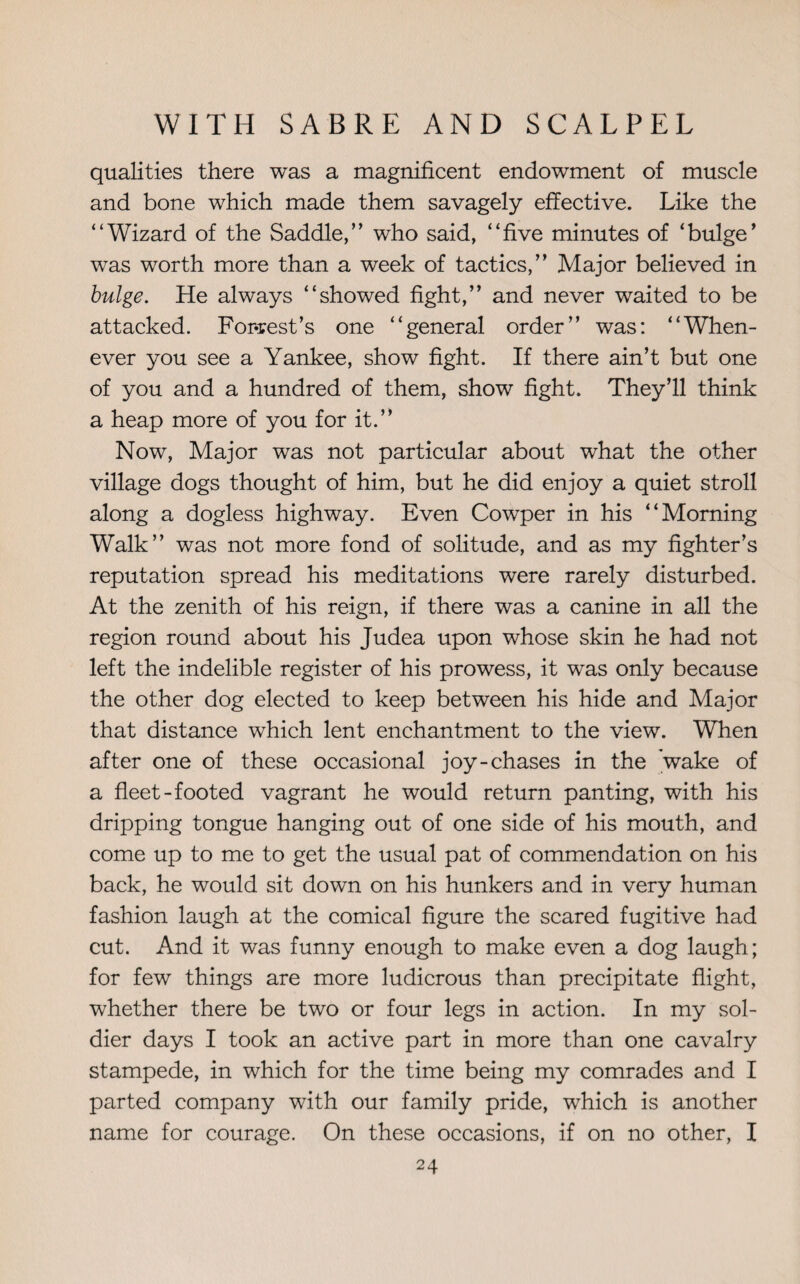 qualities there was a magnificent endowment of muscle and bone which made them savagely effective. Like the “Wizard of the Saddle,” who said, “five minutes of ‘bulge' was worth more than a week of tactics,” Major believed in bulge. He always “showed fight,” and never waited to be attacked. Forrest’s one “general order” was: “When¬ ever you see a Yankee, show fight. If there ain’t but one of you and a hundred of them, show fight. They’ll think a heap more of you for it.” Now, Major was not particular about what the other village dogs thought of him, but he did enjoy a quiet stroll along a dogless highway. Even Cowper in his “Morning Walk” was not more fond of solitude, and as my fighter’s reputation spread his meditations were rarely disturbed. At the zenith of his reign, if there was a canine in all the region round about his Judea upon whose skin he had not left the indelible register of his prowess, it was only because the other dog elected to keep between his hide and Major that distance which lent enchantment to the view. When after one of these occasional joy-chases in the 'wake of a fleet-footed vagrant he would return panting, with his dripping tongue hanging out of one side of his mouth, and come up to me to get the usual pat of commendation on his back, he would sit down on his hunkers and in very human fashion laugh at the comical figure the scared fugitive had cut. And it was funny enough to make even a dog laugh; for few things are more ludicrous than precipitate flight, whether there be two or four legs in action. In my sol¬ dier days I took an active part in more than one cavalry stampede, in which for the time being my comrades and I parted company with our family pride, which is another name for courage. On these occasions, if on no other, I