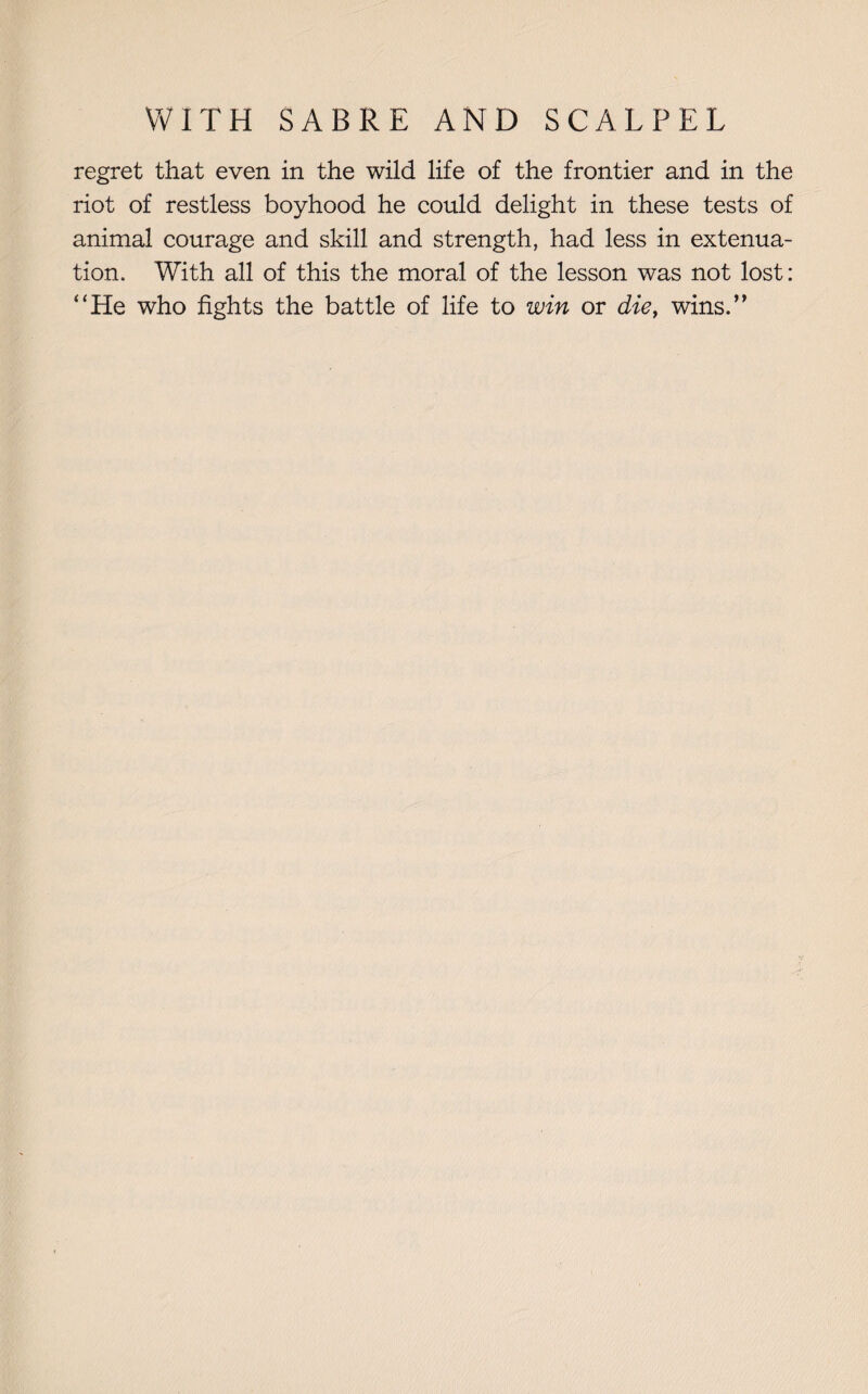 regret that even in the wild life of the frontier and in the riot of restless boyhood he could delight in these tests of animal courage and skill and strength, had less in extenua¬ tion, With all of this the moral of the lesson was not lost: “He who fights the battle of life to win or die, wins.”
