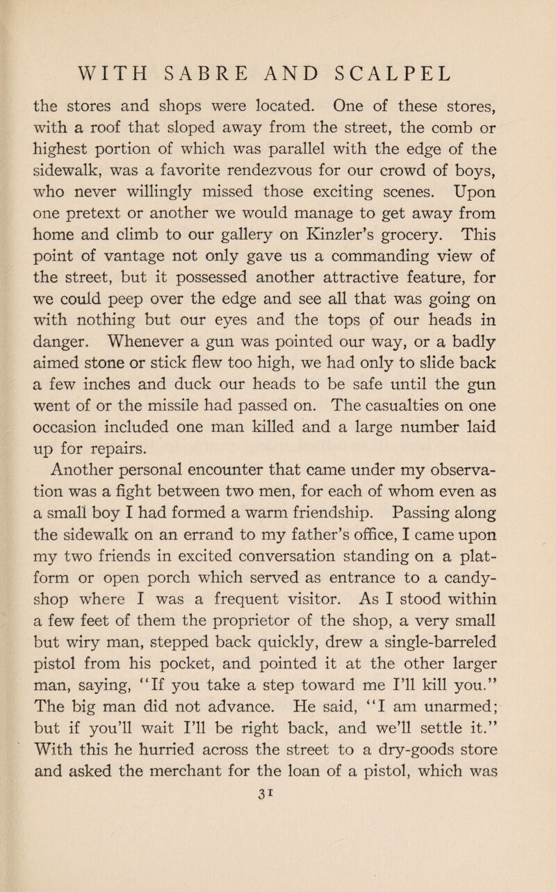 the stores and shops were located. One of these stores, with a roof that sloped away from the street, the comb or highest portion of which was parallel with the edge of the sidewalk, was a favorite rendezvous for our crowd of boys, who never willingly missed those exciting scenes. Upon one pretext or another we would manage to get away from home and climb to our gallery on Kinzler’s grocery. This point of vantage not only gave us a commanding view of the street, but it possessed another attractive feature, for we could peep over the edge and see all that was going on with nothing but our eyes and the tops of our heads in danger. Whenever a gun was pointed our way, or a badly aimed stone or stick flew too high, we had only to slide back a few inches and duck our heads to be safe until the gun went of or the missile had passed on. The casualties on one occasion included one man killed and a large number laid up for repairs. Another personal encounter that came under my observa¬ tion was a fight between two men, for each of whom even as a small boy I had formed a warm friendship. Passing along the sidewalk on an errand to my father’s office, I came upon my two friends in excited conversation standing on a plat¬ form or open porch which served as entrance to a candy- shop where I was a frequent visitor. As I stood within a few feet of them the proprietor of the shop, a very small but wiry man, stepped back quickly, drew a single-barreled pistol from his pocket, and pointed it at the other larger man, saying, “If you take a step toward me I’ll kill you.” The big man did not advance. He said, “I am unarmed; but if you’ll wait I’ll be right back, and we’ll settle it.” With this he hurried across the street to a dry-goods store and asked the merchant for the loan of a pistol, which was 3i