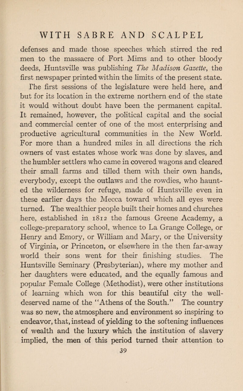 defenses and made those speeches which stirred the red men to the massacre of Fort Mims and to other bloody deeds, Huntsville was publishing The Madison Gazette, the first newspaper printed within the limits of the present state. The first sessions of the legislature were held here, and but for its location in the extreme northern end of the state it would without doubt have been the permanent capital. It remained, however, the political capital and the social and commercial center of one of the most enterprising and productive agricultural communities in the New World. For more than a hundred miles in all directions the rich owners of vast estates whose work was done by slaves, and the humbler settlers who came in covered wagons and cleared their small farms and tilled them with their own hands, everybody, except the outlaws and the rowdies, who haunt¬ ed the wilderness for refuge, made of Huntsville even in these earlier days the Mecca toward which all eyes were turned. The wealthier people built their homes and churches here, established in 1812 the famous Greene Academy, a college-preparatory school, whence to La Grange College, or Henry and Emory, or William and Mary, or the University of Virginia, or Princeton, or elsewhere in the then far-away world their sons went for their finishing studies. The Huntsville Seminary (Presbyterian), where my mother and her daughters were educated, and the equally famous and popular Female College (Methodist), were other institutions of learning which won for this beautiful city the well- deserved name of the “Athens of the South.” The country was so new, the atmosphere and environment so inspiring to endeavor, that, instead of yielding to the softening influences of wealth and the luxury which the institution of slavery implied, the men of this period turned their attention to