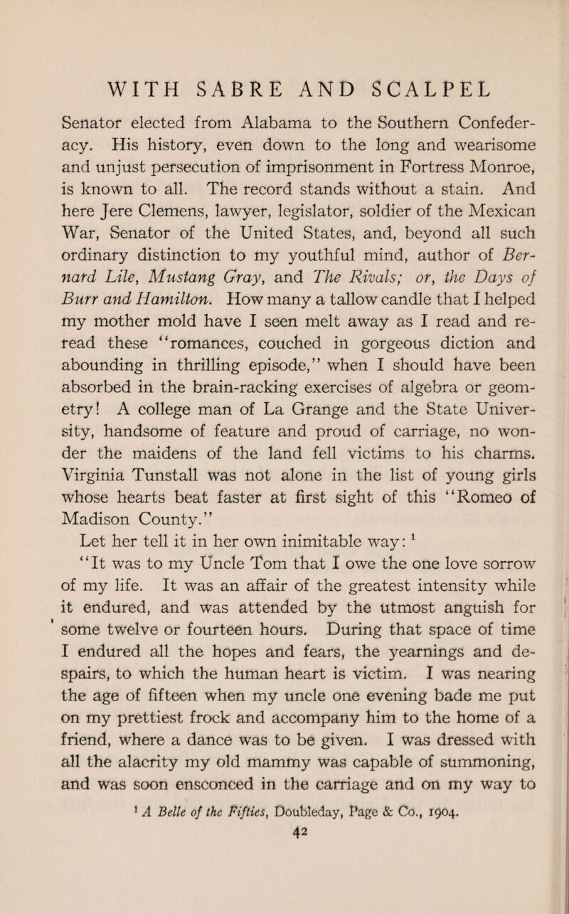 Senator elected from Alabama to the Southern Confeder¬ acy. His history, even down to the long and wearisome and unjust persecution of imprisonment in Fortress Monroe, is known to all. The record stands without a stain. And here Jere Clemens, lawyer, legislator, soldier of the Mexican War, Senator of the United States, and, beyond all such ordinary distinction to my youthful mind, author of Ber¬ nard Lile, Mustang Gray, and The Rivals; or, the Days of Burr and Hamilton. How many a tallow candle that I helped my mother mold have I seen melt away as I read and re¬ read these “romances, couched in gorgeous diction and abounding in thrilling episode,” when I should have been absorbed in the brain-racking exercises of algebra or geom¬ etry! A college man of La Grange and the State Univer¬ sity, handsome of feature and proud of carriage, no won¬ der the maidens of the land fell victims to his charms. Virginia Tunstall was not alone in the list of young girls whose hearts beat faster at first sight of this “Romeo of Madison County.” Let her tell it in her own inimitable way:1 “It was to my Uncle Tom that I owe the one love sorrow of my life. It was an affair of the greatest intensity while it endured, and was attended by the utmost anguish for some twelve or fourteen hours. During that space of time I endured all the hopes and fears, the yearnings and de¬ spairs, to which the human heart is victim. I was nearing the age of fifteen when my uncle one evening bade me put on my prettiest frock and accompany him to the home of a friend, where a dance was to be given. I was dressed with all the alacrity my old mammy was capable of summoning, and was soon ensconced in the carriage and on my way to 1 A Belle of the Fifties, Doubleday, Page & Co., 1904.