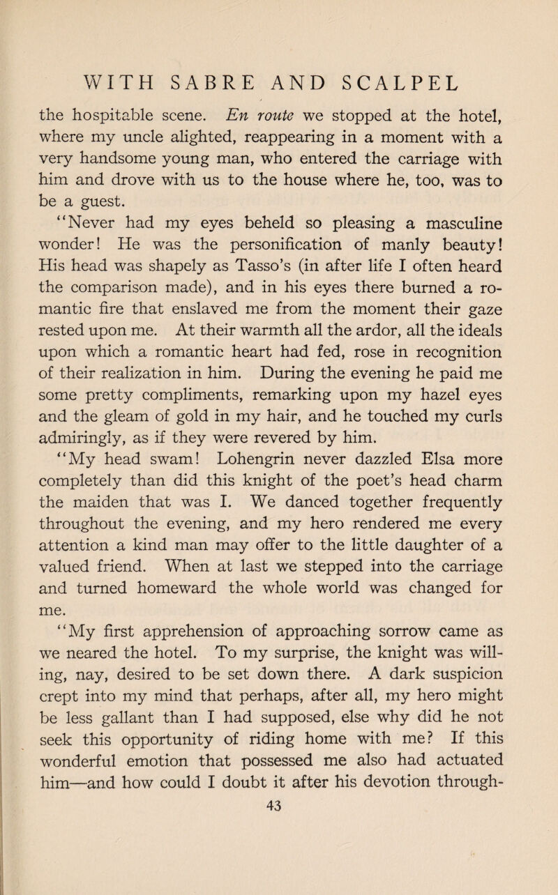 the hospitable scene. En route we stopped at the hotel, where my uncle alighted, reappearing in a moment with a very handsome young man, who entered the carriage with him and drove with us to the house where he, too, was to be a guest. “Never had my eyes beheld so pleasing a masculine wonder! He was the personification of manly beauty! His head was shapely as Tasso’s (in after life I often heard the comparison made), and in his eyes there burned a ro¬ mantic fire that enslaved me from the moment their gaze rested upon me. At their warmth all the ardor, all the ideals upon which a romantic heart had fed, rose in recognition of their realization in him. During the evening he paid me some pretty compliments, remarking upon my hazel eyes and the gleam of gold in my hair, and he touched my curls admiringly, as if they were revered by him. “My head swam! Lohengrin never dazzled Elsa more completely than did this knight of the poet’s head charm the maiden that was I. We danced together frequently throughout the evening, and my hero rendered me every attention a kind man may offer to the little daughter of a valued friend. When at last we stepped into the carriage and turned homeward the whole world was changed for me. “My first apprehension of approaching sorrow came as we neared the hotel. To my surprise, the knight was will¬ ing, nay, desired to be set down there. A dark suspicion crept into my mind that perhaps, after all, my hero might be less gallant than I had supposed, else why did he not seek this opportunity of riding home with me? If this wonderful emotion that possessed me also had actuated him—and how could I doubt it after his devotion through-