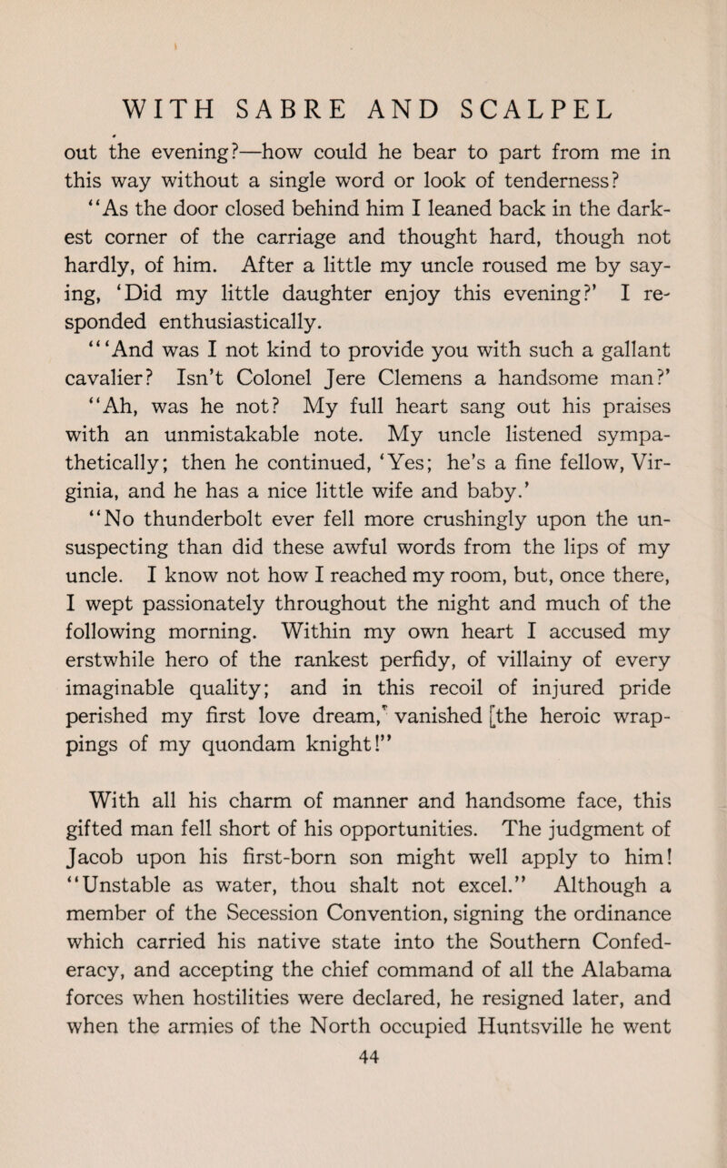 out the evening?—how could he bear to part from me in this way without a single word or look of tenderness? “ As the door closed behind him I leaned back in the dark¬ est corner of the carriage and thought hard, though not hardly, of him. After a little my uncle roused me by say¬ ing, ‘Did my little daughter enjoy this evening?’ I re¬ sponded enthusiastically. “‘And was I not kind to provide you with such a gallant cavalier? Isn’t Colonel Jere Clemens a handsome man?’ “Ah, was he not? My full heart sang out his praises with an unmistakable note. My uncle listened sympa¬ thetically; then he continued, ‘Yes; he’s a fine fellow, Vir¬ ginia, and he has a nice little wife and baby.’ “No thunderbolt ever fell more crushingly upon the un¬ suspecting than did these awful words from the lips of my uncle. I know not how I reached my room, but, once there, I wept passionately throughout the night and much of the following morning. Within my own heart I accused my erstwhile hero of the rankest perfidy, of villainy of every imaginable quality; and in this recoil of injured pride perished my first love dream/ vanished [the heroic wrap¬ pings of my quondam knight!” With all his charm of manner and handsome face, this gifted man fell short of his opportunities. The judgment of Jacob upon his first-born son might well apply to him! “Unstable as water, thou shalt not excel.” Although a member of the Secession Convention, signing the ordinance which carried his native state into the Southern Confed¬ eracy, and accepting the chief command of all the Alabama forces when hostilities were declared, he resigned later, and when the armies of the North occupied Huntsville he went
