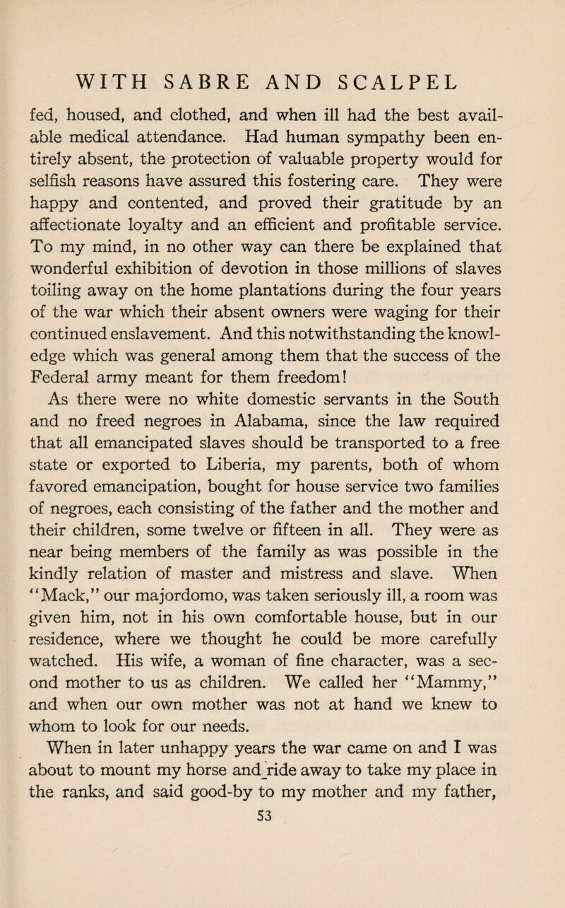 fed, housed, and clothed, and when ill had the best avail¬ able medical attendance. Had human sympathy been en¬ tirely absent, the protection of valuable property would for selfish reasons have assured this fostering care. They were happy and contented, and proved their gratitude by an affectionate loyalty and an efficient and profitable service. To my mind, in no other way can there be explained that wonderful exhibition of devotion in those millions of slaves toiling away on the home plantations during the four years of the war which their absent owners were waging for their continued enslavement. And this notwithstanding the knowl¬ edge which was general among them that the success of the Federal army meant for them freedom! As there were no white domestic servants in the South and no freed negroes in Alabama, since the law required that all emancipated slaves should be transported to a free state or exported to Liberia, my parents, both of whom favored emancipation, bought for house service two families of negroes, each consisting of the father and the mother and their children, some twelve or fifteen in all. They were as near being members of the family as was possible in the kindly relation of master and mistress and slave. When '‘Mack,” our majordomo, was taken seriously ill, a room was given him, not in his own comfortable house, but in our residence, where we thought he could be more carefully watched. His wife, a woman of fine character, was a sec¬ ond mother to us as children. We called her “Mammy,” and when our own mother was not at hand we knew to whom to look for our needs. When in later unhappy years the war came on and I was about to mount my horse andjride away to take my place in the ranks, and said good-by to my mother and my father, S3