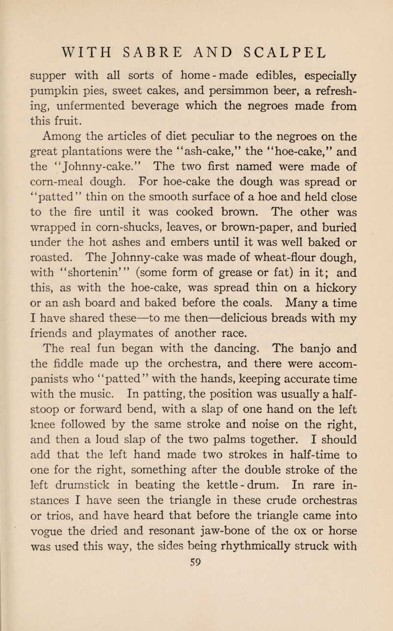 supper with all sorts of home-made edibles, especially pumpkin pies, sweet cakes, and persimmon beer, a refresh¬ ing, unfermented beverage which the negroes made from this fruit. Among the articles of diet peculiar to the negroes on the great plantations were the “ash-cake,” the “hoe-cake,” and the “Johnny-cake.” The two first named were made of corn-meal dough. For hoe-cake the dough was spread or “patted ” thin on the smooth surface of a hoe and held close to the fire until it was cooked brown. The other was wrapped in corn-shucks, leaves, or brown-paper, and buried under the hot ashes and embers until it was well baked or roasted. The Johnny-cake was made of wheat-flour dough, with “shortenin’” (some form of grease or fat) in it; and this, as with the hoe-cake, was spread thin on a hickory or an ash board and baked before the coals. Many a time I have shared these—to me then—delicious breads with my friends and playmates of another race. The real fun began with the dancing. The banjo and the fiddle made up the orchestra, and there were accom¬ panists who “patted” with the hands, keeping accurate time with the music. In patting, the position was usually a half¬ stoop or forward bend, with a slap of one hand on the left knee followed by the same stroke and noise on the right, and then a loud slap of the two palms together. I should add that the left hand made two strokes in half-time to one for the right, something after the double stroke of the left drumstick in beating the kettle-drum. In rare in¬ stances I have seen the triangle in these crude orchestras or trios, and have heard that before the triangle came into vogue the dried and resonant jaw-bone of the ox or horse was used this way, the sides being rhythmically struck with