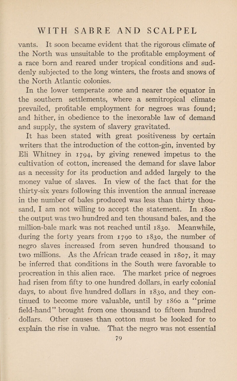 vants. It soon became evident that the rigorous climate of the North was unsuitable to the profitable employment of a race born and reared under tropical conditions and sud¬ denly subjected to the long winters, the frosts and snows of the North Atlantic colonies. In the lower temperate zone and nearer the equator in the southern settlements, where a semitropical climate prevailed, profitable employment for negroes was found; and hither, in obedience to the inexorable law of demand and supply, the system of slavery gravitated. It has been stated with great positiveness by certain writers that the introduction of the cotton-gin, invented by Eli Whitney in 1794, by giving renewed impetus to the cultivation of cotton, increased the demand for slave labor as a necessity for its production and added largely to the money value of slaves. In view of the fact that for the thirty-six years following this invention the annual increase in the number of bales produced was less than thirty thou¬ sand, I am not willing to accept the statement. In 1800 the output was two hundred and ten thousand bales, and the million-bale mark was not reached until 1830. Meanwhile, during the forty years from 1790 to 1830, the number of negro slaves increased from seven hundred thousand to two millions. As the African trade ceased in 1807, it may be inferred that conditions in. the South were favorable to procreation in this alien race. The market price of negroes had risen from fifty to one hundred dollars, in early colonial days, to about five hundred dollars in 1830, and they con¬ tinued to become more valuable, until by i860 a “prime field-hand” brought from one thousand to fifteen hundred dollars. Other causes than cotton must be looked for to explain the rise in value. That the negro was not essential