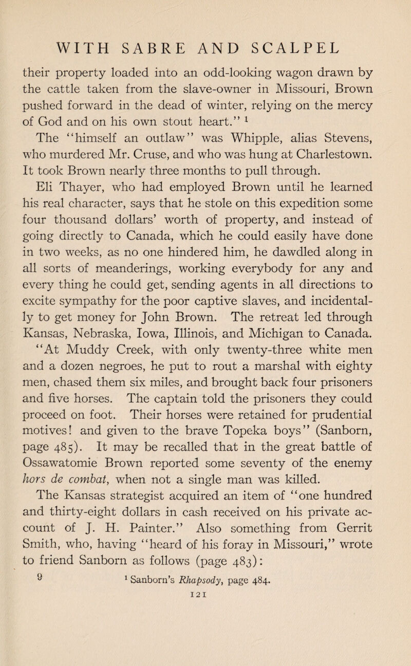 their property loaded into an odd-looking wagon drawn by the cattle taken from the slave-owner in Missouri, Brown pushed forward in the dead of winter, relying on the mercy of God and on his own stout heart.” 1 The “himself an outlaw” was Whipple, alias Stevens, who murdered Mr. Cruse, and who was hung at Charlestown. It took Brown nearly three months to pull through. Eli Thayer, who had employed Brown until he learned his real character, says that he stole on this expedition some four thousand dollars’ worth of property, and instead of going directly to Canada, which he could easily have done in two weeks, as no one hindered him, he dawdled along in all sorts of meanderings, working everybody for any and every thing he could get, sending agents in all directions to excite sympathy for the poor captive slaves, and incidental- 137 to get money for John Brown. The retreat led through Kansas, Nebraska, Iowa, Illinois, and Michigan to Canada. “At Muddy Creek, with only twenty-three white men and a dozen negroes, he put to rout a marshal with eighty men, chased them six miles, and brought back four prisoners and five horses. The captain told the prisoners they could proceed on foot. Their horses were retained for prudential motives! and given to the brave Topeka boys” (Sanborn, page 485). It may be recalled that in the great battle of Ossawatomie Brown reported some seventy of the enemy hors de combat, when not a single man was killed. The Kansas strategist acquired an item of “one hundred and thirty-eight dollars in cash received on his private ac¬ count of J. H. Painter.” Also something from Gerrit Smith, who, having “heard of his foray in Missouri,” wrote to friend Sanborn as follows (page 483): ^ 1 Sanborn’s Rhapsody, page 484.