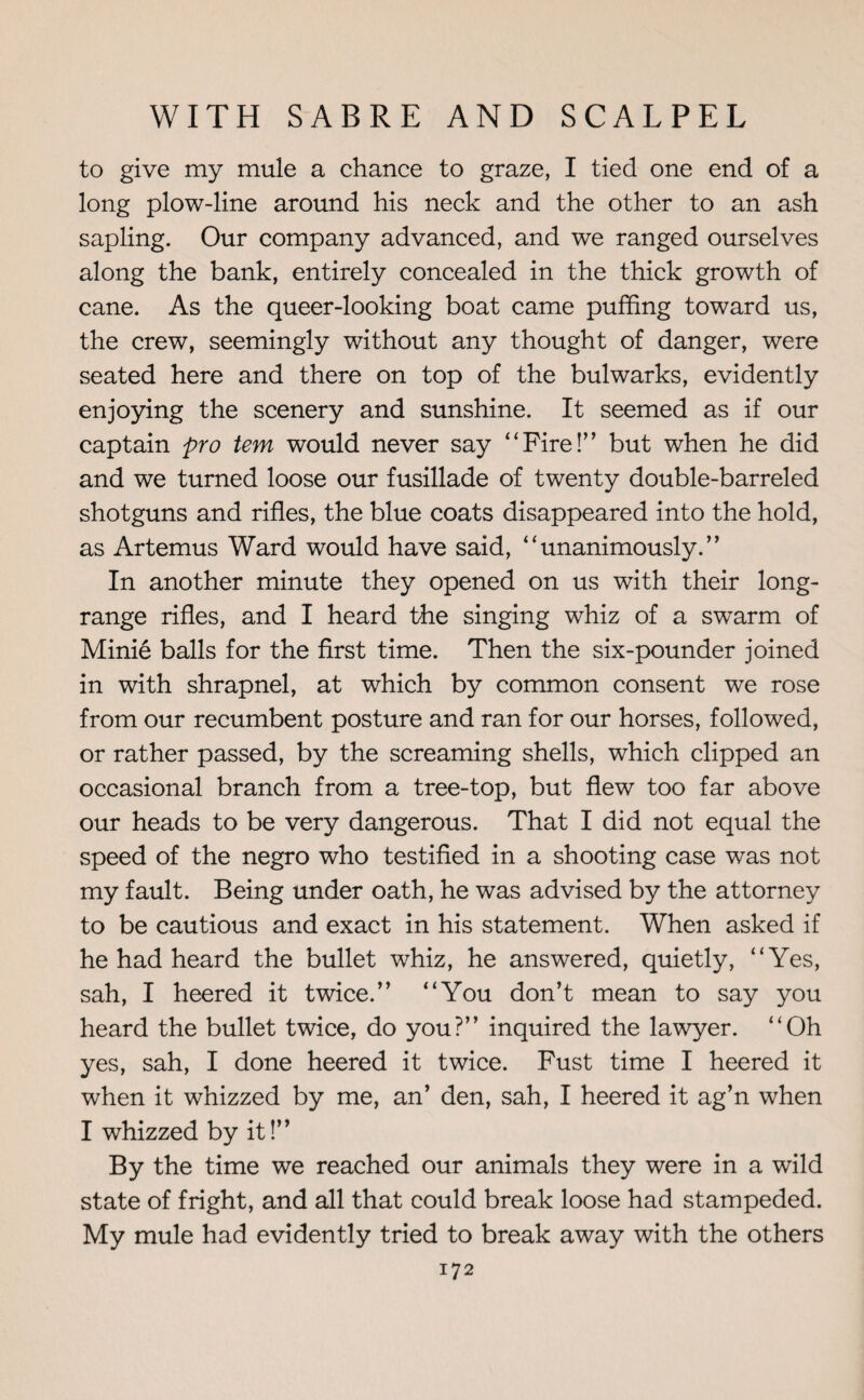 to give my mule a chance to graze, I tied one end of a long plow-line around his neck and the other to an ash sapling. Our company advanced, and we ranged ourselves along the bank, entirely concealed in the thick growth of cane. As the queer-looking boat came puffing toward us, the crew, seemingly without any thought of danger, were seated here and there on top of the bulwarks, evidently enjoying the scenery and sunshine. It seemed as if our captain pro tem would never say “Fire!” but when he did and we turned loose our fusillade of twenty double-barreled shotguns and rifles, the blue coats disappeared into the hold, as Artemus Ward would have said, “unanimously.” In another minute they opened on us with their long- range rifles, and I heard the singing whiz of a swarm of Minie balls for the first time. Then the six-pounder joined in with shrapnel, at which by common consent we rose from our recumbent posture and ran for our horses, followed, or rather passed, by the screaming shells, which clipped an occasional branch from a tree-top, but flew too far above our heads to be very dangerous. That I did not equal the speed of the negro who testified in a shooting case was not my fault. Being under oath, he was advised by the attorney to be cautious and exact in his statement. When asked if he had heard the bullet whiz, he answered, quietly, “Yes, sah, I heered it twice.” “You don’t mean to say you heard the bullet twice, do you?” inquired the lawyer. “Oh yes, sah, I done heered it twice. Fust time I heered it when it whizzed by me, an’ den, sah, I heered it ag’n when I whizzed by it!” By the time we reached our animals they were in a wild state of fright, and all that could break loose had stampeded. My mule had evidently tried to break away with the others