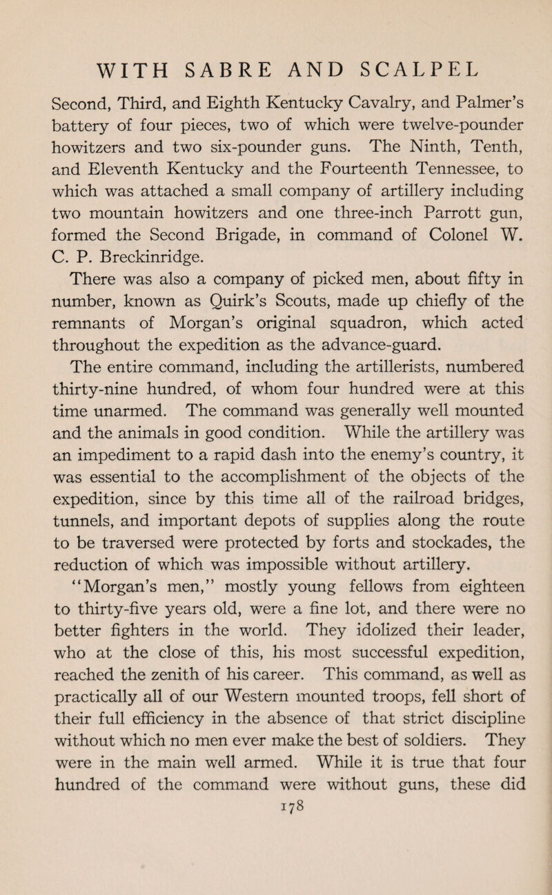 Second, Third, and Eighth Kentucky Cavalry, and Palmer’s battery of four pieces, two of which were twelve-pounder howitzers and two six-pounder guns. The Ninth, Tenth, and Eleventh Kentucky and the Fourteenth Tennessee, to which was attached a small company of artillery including two mountain howitzers and one three-inch Parrott gun, formed the Second Brigade, in command of Colonel W. C. P. Breckinridge. There was also a company of picked men, about fifty in number, known as Quirk’s Scouts, made up chiefly of the remnants of Morgan’s original squadron, which acted throughout the expedition as the advance-guard. The entire command, including the artillerists, numbered thirty-nine hundred, of whom four hundred were at this time unarmed. The command was generally well mounted and the animals in good condition. While the artillery was an impediment to a rapid dash into the enemy’s country, it was essential to the accomplishment of the objects of the expedition, since by this time all of the railroad bridges, tunnels, and important depots of supplies along the route to be traversed were protected by forts and stockades, the reduction of which was impossible without artillery. “Morgan’s men,” mostly young fellows from eighteen to thirty-five years old, were a fine lot, and there were no better fighters in the world. They idolized their leader, who at the close of this, his most successful expedition, reached the zenith of his career. This command, as well as practically all of our Western mounted troops, fell short of their full efficiency in the absence of that strict discipline without which no men ever make the best of soldiers. They were in the main well armed. While it is true that four hundred of the command were without guns, these did