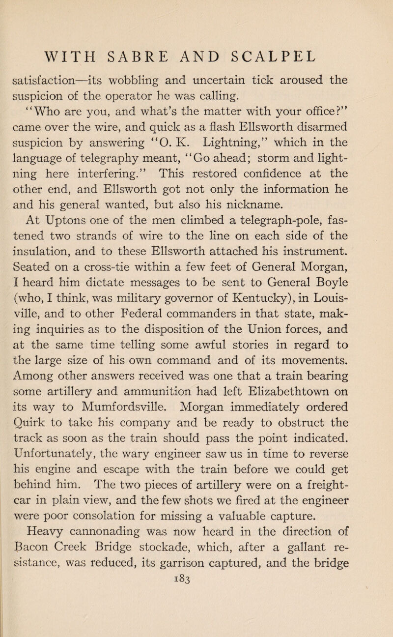 satisfaction—its wobbling and uncertain tick aroused the suspicion of the operator he was calling. “Who are you, and what’s the matter with your office?” came over the wire, and quick as a flash Ellsworth disarmed suspicion by answering “O. K. Lightning,” which in the language of telegraphy meant, “Go ahead; storm and light¬ ning here interfering.” This restored confidence at the other end, and Ellsworth got not only the information he and his general wanted, but also his nickname. At Uptons one of the men climbed a telegraph-pole, fas¬ tened two strands of wire to the line on each side of the insulation, and to these Ellsworth attached his instrument. Seated on a cross-tie within a few feet of General Morgan, I heard him dictate messages to be sent to General Boyle (who, I think, was military governor of Kentucky), in Louis¬ ville, and to other Federal commanders in that state, mak¬ ing inquiries as to the disposition of the Union forces, and at the same time telling some awful stories in regard to the large size of his own command and of its movements. Among other answers received was one that a train bearing some artillery and ammunition had left Elizabethtown on its way to Mumfordsville. Morgan immediately ordered Quirk to take his company and be ready to obstruct the track as soon as the train should pass the point indicated. Unfortunately, the wary engineer saw us in time to reverse his engine and escape with the train before we could get behind him. The two pieces of artillery were on a freight- car in plain view, and the few shots we fired at the engineer were poor consolation for missing a valuable capture. Heavy cannonading was now heard in the direction of Bacon Creek Bridge stockade, which, after a gallant re¬ sistance, was reduced, its garrison captured, and the bridge