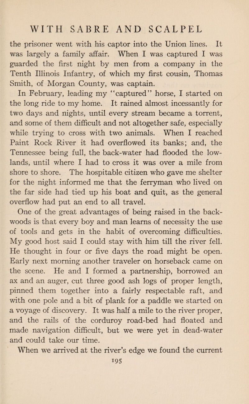 the prisoner went with his captor into the Union lines. It was largely a family affair. When I was captured I was guarded the first night by men from a company in the Tenth Illinois Infantry, of which my first cousin, Thomas Smith, of Morgan County, was captain. In February, leading my “captured” horse, I started on the long ride to my home. It rained almost incessantly for two days and nights, until every stream became a torrent, and some of them difficult and not altogether safe, especially while trying to cross with two animals. When I reached Paint Rock River it had overflowed its banks; and, the Tennessee being full, the back-water had flooded the low¬ lands, until where I had to cross it was over a mile from shore to shore. The hospitable citizen who gave me shelter for the night informed me that the ferryman who lived on the far side had tied up his boat and quit, as the general overflow had put an end to all travel. One of the great advantages of being raised in the back- woods is that every boy and man learns of necessity the use of tools and gets in the habit of overcoming difficulties. My good host said I could stay with him till the river fell. He thought in four or five days the road might be open. Early next morning another traveler on horseback came on the scene. He and I formed a partnership, borrowed an ax and an auger, cut three good ash logs of proper length, pinned them together into a fairly respectable raft, and with one pole and a bit of plank for a paddle we started on a voyage of discovery. It was half a mile to the river proper, and the rails of the corduroy road-bed had floated and made navigation difficult, but we were yet in dead-water and could take our time. When we arrived at the river’s edge we found the current i95