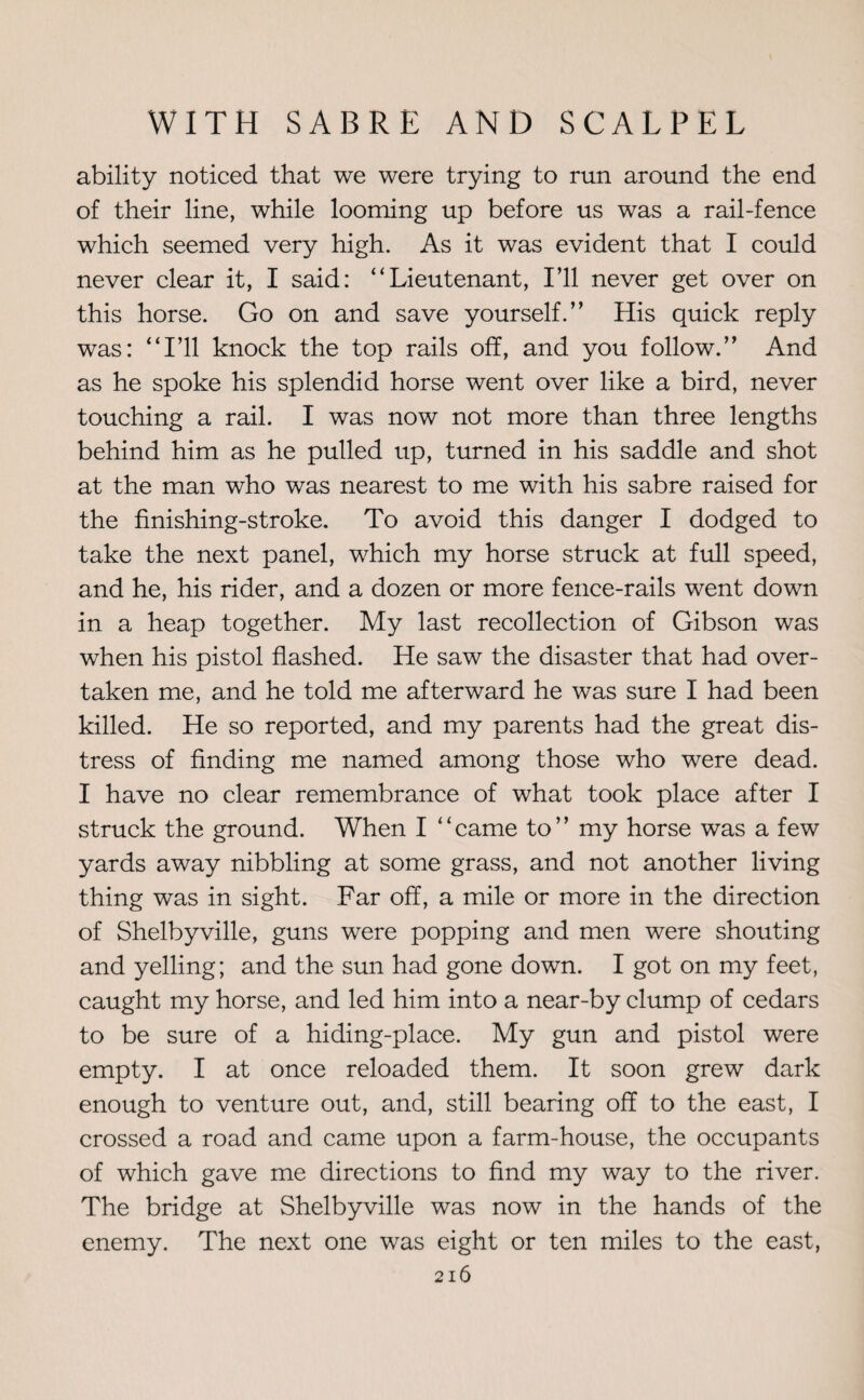 ability noticed that we were trying to run around the end of their line, while looming up before us was a rail-fence which seemed very high. As it was evident that I could never clear it, I said: “Lieutenant, I’ll never get over on this horse. Go on and save yourself.” His quick reply was: “I’ll knock the top rails off, and you follow.” And as he spoke his splendid horse went over like a bird, never touching a rail. I was now not more than three lengths behind him as he pulled up, turned in his saddle and shot at the man who was nearest to me with his sabre raised for the finishing-stroke. To avoid this danger I dodged to take the next panel, which my horse struck at full speed, and he, his rider, and a dozen or more fence-rails went down in a heap together. My last recollection of Gibson was when his pistol flashed. He saw the disaster that had over¬ taken me, and he told me afterward he was sure I had been killed. He so reported, and my parents had the great dis¬ tress of finding me named among those who were dead. I have no clear remembrance of what took place after I struck the ground. When I “came to” my horse was a few yards away nibbling at some grass, and not another living thing was in sight. Far off, a mile or more in the direction of Shelbyville, guns were popping and men were shouting and yelling; and the sun had gone down. I got on my feet, caught my horse, and led him into a near-by clump of cedars to be sure of a hiding-place. My gun and pistol were empty. I at once reloaded them. It soon grew dark enough to venture out, and, still bearing off to the east, I crossed a road and came upon a farm-house, the occupants of which gave me directions to find my way to the river. The bridge at Shelbyville was now in the hands of the enemy. The next one was eight or ten miles to the east,