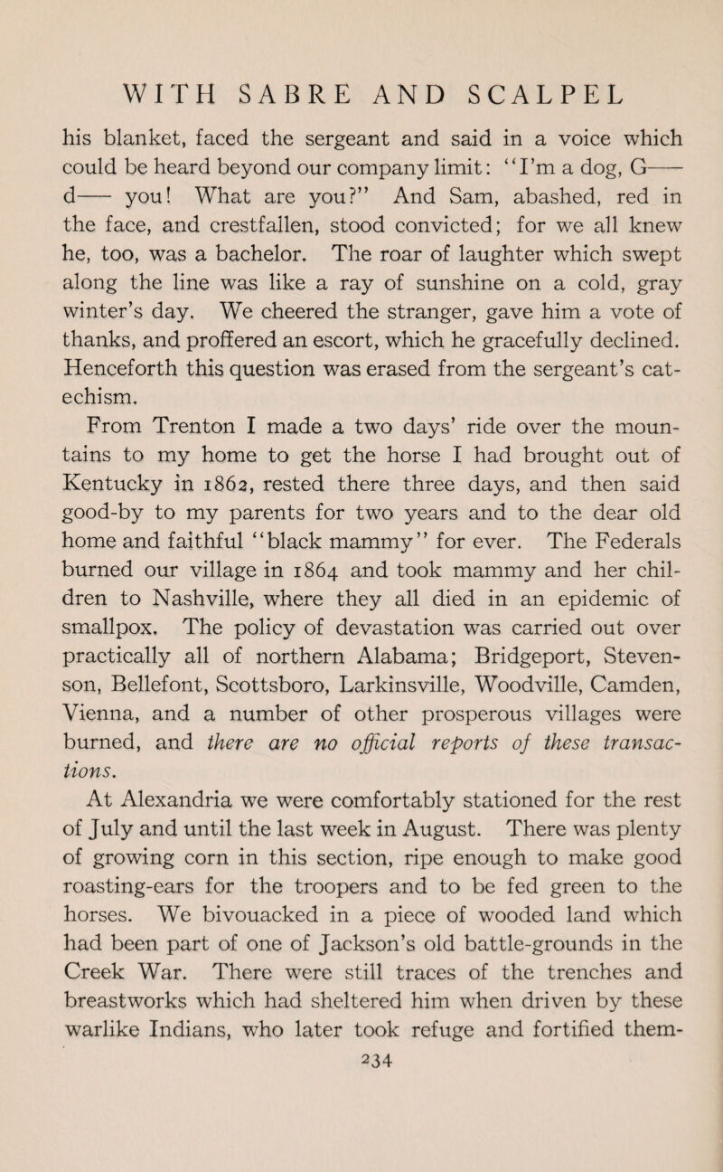 his blanket, faced the sergeant and said in a voice which could be heard beyond our company limit: ‘‘I’m a dog, G- d- you! What are you?” And Sam, abashed, red in the face, and crestfallen, stood convicted; for we all knew he, too, was a bachelor. The roar of laughter which swept along the line was like a ray of sunshine on a cold, gray winter’s day. We cheered the stranger, gave him a vote of thanks, and proffered an escort, which he gracefully declined. Henceforth this question was erased from the sergeant’s cat¬ echism. From Trenton I made a two days’ ride over the moun¬ tains to my home to get the horse I had brought out of Kentucky in 1862, rested there three days, and then said good-by to my parents for two years and to the dear old home and faithful “black mammy” for ever. The Federals burned our village in 1864 and took mammy and her chil¬ dren to Nashville, where they all died in an epidemic of smallpox. The policy of devastation was carried out over practically all of northern Alabama; Bridgeport, Steven¬ son, Bellefont, Scottsboro, Larkinsville, Woodville, Camden, Vienna, and a number of other prosperous villages were burned, and there are no official reports oj these transac¬ tions. At Alexandria we were comfortably stationed for the rest of July and until the last week in August. There was plenty of growing corn in this section, ripe enough to make good roasting-ears for the troopers and to be fed green to the horses. We bivouacked in a piece of wooded land which had been part of one of Jackson’s old battle-grounds in the Creek War. There were still traces of the trenches and breastworks which had sheltered him when driven by these warlike Indians, who later took refuge and fortified them-