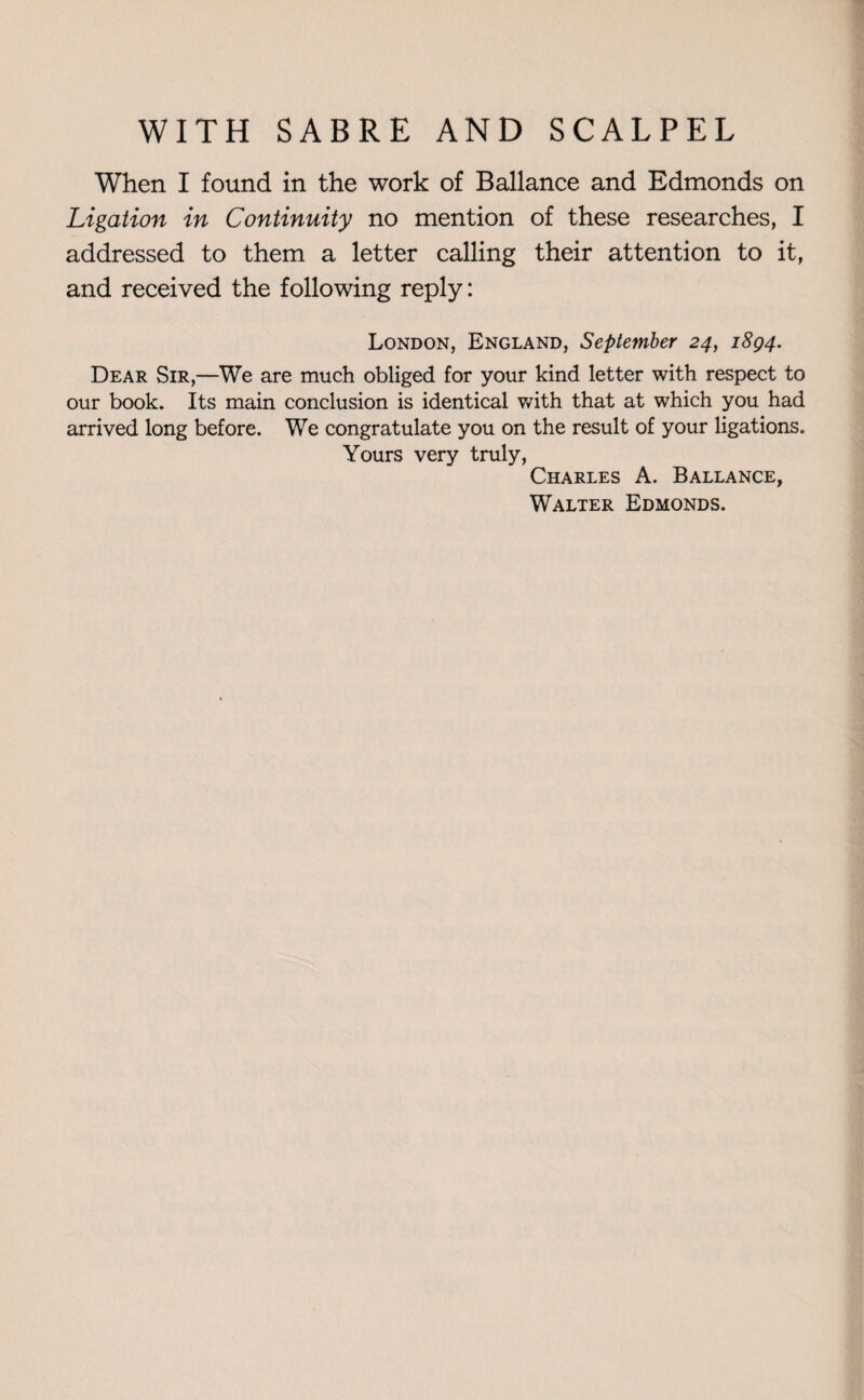 When I found in the work of Ballance and Edmonds on Ligation in Continuity no mention of these researches, I addressed to them a letter calling their attention to it, and received the following reply: London, England, September 24, 1894. Dear Sir,—We are much obliged for your kind letter with respect to our book. Its main conclusion is identical with that at which you had arrived long before. We congratulate you on the result of your ligations. Yours very truly, Charles A. Ballance, Walter Edmonds.