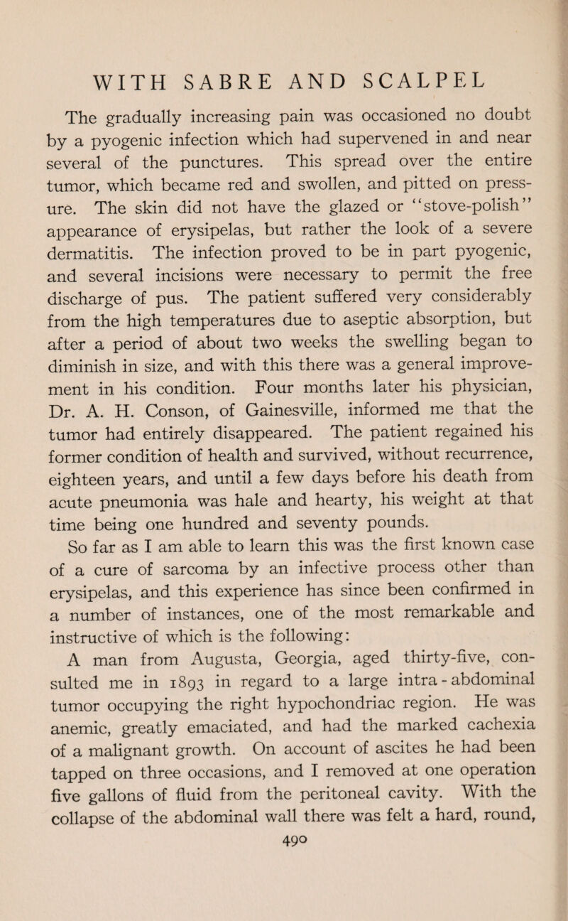 The gradually increasing pain was occasioned no doubt by a pyogenic infection which had supervened in and near several of the punctures. This spread over the entire tumor, which became red and swollen, and pitted on press¬ ure. The skin did not have the glazed or ‘'stove-polish” appearance of erysipelas, but rather the look of a severe dermatitis. The infection proved to be in part pyogenic, and several incisions were necessary to permit the free discharge of pus. The patient suffered very considerably from the high temperatures due to aseptic absorption, but after a period of about two weeks the swelling began to diminish in size, and with this there was a general improve¬ ment in his condition. Four months later his physician, Dr. A. H. Conson, of Gainesville, informed me that the tumor had entirely disappeared. The patient regained his former condition of health and survived, without recurrence, eighteen years, and until a few days before his death from acute pneumonia was hale and hearty, his weight at that time being one hundred and seventy pounds. So far as I am able to learn this was the first known case of a cure of sarcoma by an infective process other than erysipelas, and this experience has since been confirmed in a number of instances, one of the most remarkable and instructive of which is the following: A man from Augusta, Georgia, aged thirty-five, con¬ sulted me in 1893 in regard to a large intra - abdominal tumor occupying the right hypochondriac region. He was anemic, greatly emaciated, and had the marked cachexia of a malignant growth. On account of ascites he had been tapped on three occasions, and I removed at one operation five gallons of fluid from the peritoneal cavity. With the collapse of the abdominal wall there was felt a hard, round,