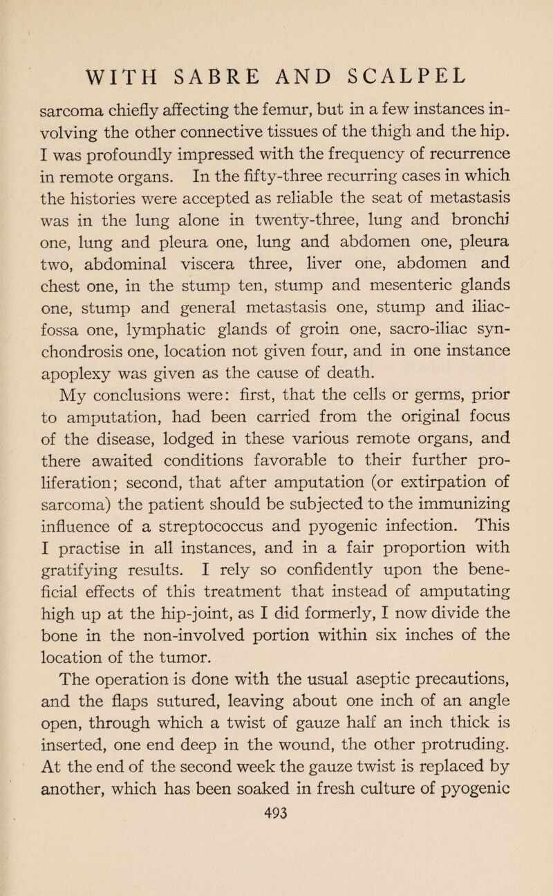 sarcoma chiefly affecting the femur, but in a few instances in¬ volving the other connective tissues of the thigh and the hip. I was profoundly impressed with the frequency of recurrence in remote organs. In the fifty-three recurring cases in which the histories were accepted as reliable the seat of metastasis was in the lung alone in twenty-three, lung and bronchi one, lung and pleura one, lung and abdomen one, pleura two, abdominal viscera three, liver one, abdomen and chest one, in the stump ten, stump and mesenteric glands one, stump and general metastasis one, stump and iliac- fossa one, lymphatic glands of groin one, sacro-iliac syn¬ chondrosis one, location not given four, and in one instance apoplexy was given as the cause of death. My conclusions were: first, that the cells or germs, prior to amputation, had been carried from the original focus of the disease, lodged in these various remote organs, and there awaited conditions favorable to their further pro¬ liferation; second, that after amputation (or extirpation of sarcoma) the patient should be subjected to the immunizing influence of a streptococcus and pyogenic infection. This I practise in all instances, and in a fair proportion with gratifying results. I rely so confidently upon the bene¬ ficial effects of this treatment that instead of amputating high up at the hip-joint, as I did formerly, I now divide the bone in the non-involved portion within six inches of the location of the tumor. The operation is done with the usual aseptic precautions, and the flaps sutured, leaving about one inch of an angle open, through which a twist of gauze half an inch thick is inserted, one end deep in the wound, the other protruding. At the end of the second week the gauze twist is replaced by another, which has been soaked in fresh culture of pyogenic