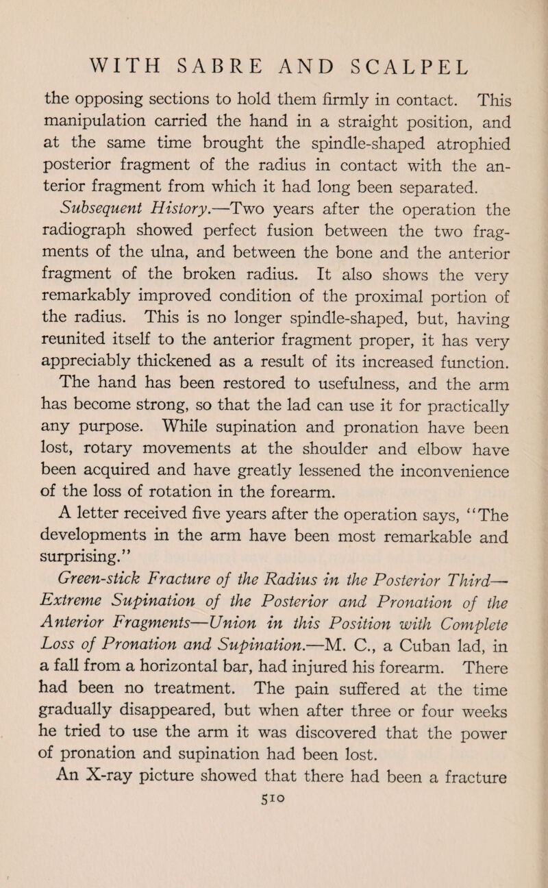 the opposing sections to hold them firmly in contact. This manipulation carried the hand in a straight position, and at the same time brought the spindle-shaped atrophied posterior fragment of the radius in contact with the an¬ terior fragment from which it had long been separated. Subsequent History.—Two years after the operation the radiograph showed perfect fusion between the two frag¬ ments of the ulna, and between the bone and the anterior fragment of the broken radius. It also shows the very remarkably improved condition of the proximal portion of the radius. This is no longer spindle-shaped, but, having reunited itself to the anterior fragment proper, it has very appreciably thickened as a result of its increased function. The hand has been restored to usefulness, and the arm has become strong, so that the lad can use it for practically any purpose. While supination and pronation have been lost, rotary movements at the shoulder and elbow have been acquired and have greatly lessened the inconvenience of the loss of rotation in the forearm. A letter received five years after the operation says, ‘ ‘ The developments in the arm have been most remarkable and surprising.” Green-stick Fracture of the Radius in the Posterior Third—■ Extreme Supination of the Posterior and Pronation of the Anterior Fragments—Union in this Position with Complete Loss of Pronation and Supination.—M. C., a Cuban lad, in a fall from a horizontal bar, had injured his forearm. There had been no treatment. The pain suffered at the time gradually disappeared, but when after three or four weeks he tried to use the arm it was discovered that the power of pronation and supination had been lost. An X-ray picture showed that there had been a fracture 5io