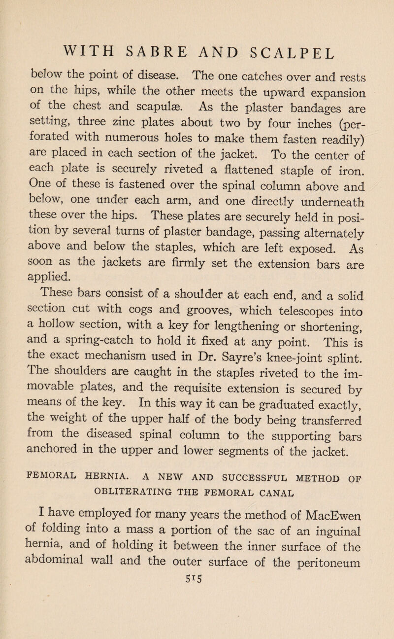 below the point of disease. The one catches over and rests on the hips, while the other meets the upward expansion of the chest and scapulas. As the plaster bandages are setting, three zinc plates about two by four inches (per¬ forated with numerous holes to make them fasten readily) are placed in each section of the jacket. To the center of each plate is securely riveted a flattened staple of iron. One of these is fastened over the spinal column above and below, one under each arm, and one directly underneath these over the hips. These plates are securely held in posi¬ tion by several turns of plaster bandage, passing alternately above and below the staples, which are left exposed. As soon as the jackets are firmly set the extension bars are applied. These bars consist of a shoulder at each end, and a solid section cut with cogs and grooves, which telescopes into a hollow^ section, with a key for lengthening or shortening, and a spring-catch to hold it fixed at any point. This is the exact mechanism used in Dr. Sayre’s knee-joint splint. The shoulders are caught in the staples riveted to the im¬ movable plates, and the requisite extension is secured by means of the key. In this way it can be graduated exactly, the weight of the upper half of the body being transferred from the diseased spinal column to the supporting bars anchored in the upper and lower segments of the jacket. FEMORAL HERNIA. A NEW AND SUCCESSFUL METHOD OF OBLITERATING THE FEMORAL CANAL I have employed for many years the method of MacEwen of folding into a, mass a portion of the sac of an inguinal hernia, and of holding it between the inner surface of the abdominal wall and the outer surface of the peritoneum 5i5