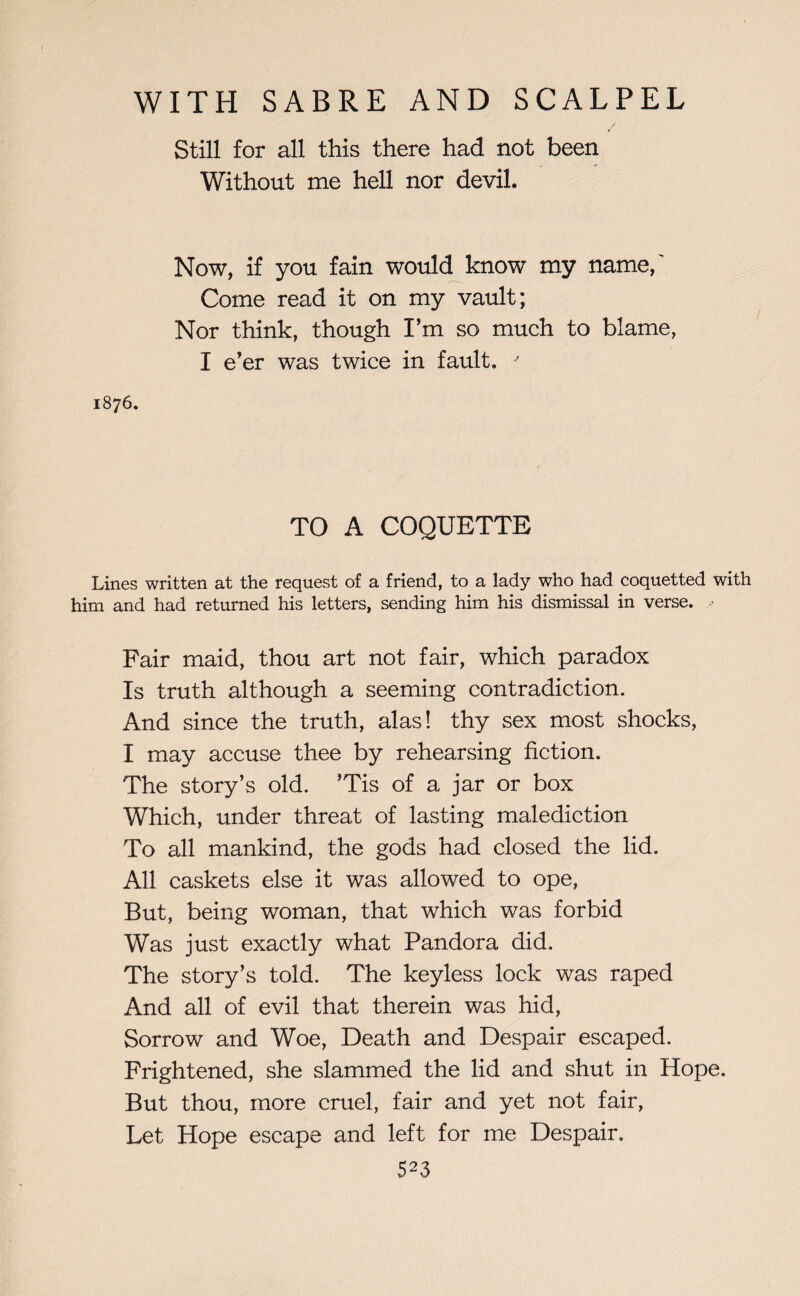 Still for all this there had not been Without me hell nor devil. Now, if you fain would know my name/ Come read it on my vault; Nor think, though I’m so much to blame, I e’er was twice in fault. ' 1876. TO A COQUETTE Lines written at the request of a friend, to a lady who had coquetted with him and had returned his letters, sending him his dismissal in verse. ■ Fair maid, thou art not fair, which paradox Is truth although a seeming contradiction. And since the truth, alas! thy sex most shocks, I may accuse thee by rehearsing fiction. The story’s old. ’Tis of a jar or box Which, under threat of lasting malediction To all mankind, the gods had closed the lid. All caskets else it was allowed to ope, But, being woman, that which was forbid Was just exactly what Pandora did. The story’s told. The keyless lock was raped And all of evil that therein was hid, Sorrow and Woe, Death and Despair escaped. Frightened, she slammed the lid and shut in Hope. But thou, more cruel, fair and yet not fair, Let Hope escape and left for me Despair.