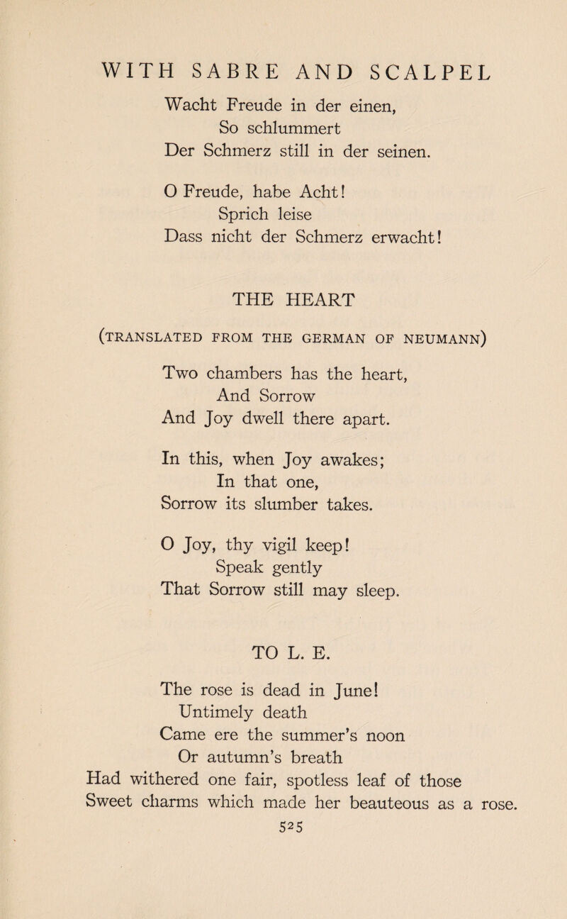 Wacht Freude in der einen, So schlummert Der Schmerz still in der seinen. O Freude, habe Acht! Sprich leise Dass nicht der Schmerz erwacht! THE HEART (translated from the german of neumann) Two chambers has the heart, And Sorrow And Joy dwell there apart. In this, when Joy awakes; In that one, Sorrow its slumber takes. O Joy, thy vigil keep! Speak gently That Sorrow still may sleep. TO L. E. The rose is dead in June! Untimely death Came ere the summer’s noon Or autumn’s breath Had withered one fair, spotless leaf of those Sweet charms which made her beauteous as a rose. S25