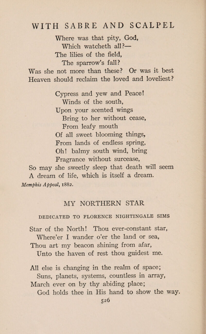 Where was that pity, God, Which watcheth all?— The lilies of the field, The sparrow’s fall? Was she not more than these? Or was it best Heaven should reclaim the loved and loveliest? Cypress and yew and Peace! Winds of the south, Upon your scented wings Bring to her without cease, From leafy mouth Of all sweet blooming things, From lands of endless spring, Oh! balmy south wind, bring Fragrance without surcease, So may she sweetly sleep that death will seem A dream of life, which is itself a dream. Memphis Appeal, 1882. MY NORTHERN STAR DEDICATED TO FLORENCE NIGHTINGALE SIMS Star of the North! Thou ever-constant star, Where’er I wander o’er the land or sea, Thou art my beacon shining from afar, Unto the haven of rest thou guidest me. All else is changing in the realm of space; Suns, planets, systems, countless in array, March ever on by thy abiding place; God holds thee in His hand to show the way.