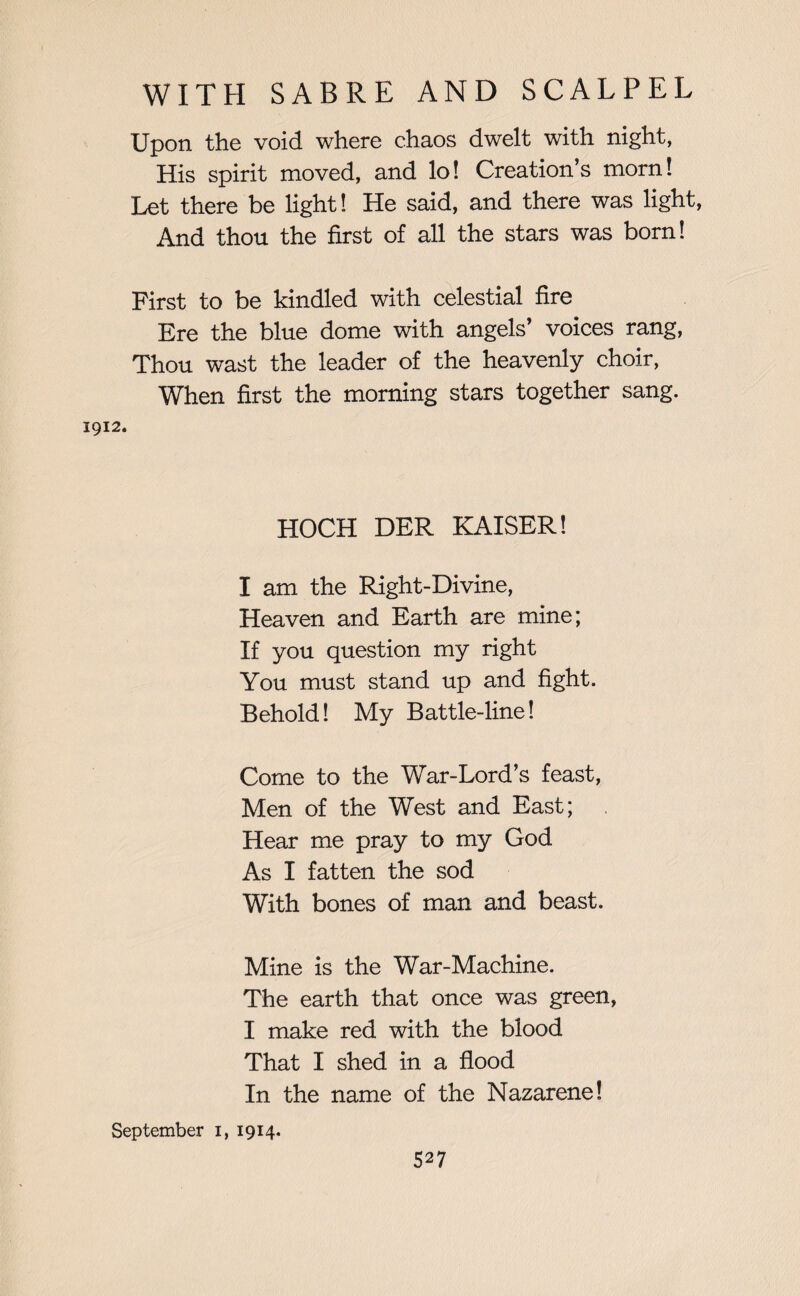 Upon the void where chaos dwelt with night, His spirit moved, and lo! Creation’s morn! Let there be light! He said, and there was light, And thou the first of all the stars was born! First to be kindled with celestial fire Ere the blue dome with angels’ voices rang, Thou wast the leader of the heavenly choir, When first the morning stars together sang. 1912. HOCH DER KAISER! I am the Right-Divine, Heaven and Earth are mine; If you question my right You must stand up and fight. Behold! My Battle-line! Come to the War-Lord’s feast, Men of the West and East; Hear me pray to my God As I fatten the sod With bones of man and beast. Mine is the War-Machine. The earth that once was green, I make red with the blood That I shed in a flood In the name of the Nazarene! September 1, 1914. S27