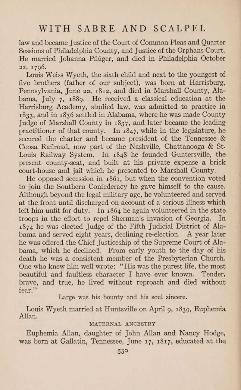 law and became Justice of the Court of Common Pleas and Quarter Sessions of Philadelphia County, and Justice of the Orphans Court. He married Johanna Pfluger, and died in Philadelphia October 22, 1796. Louis Weiss Wyeth, the sixth child and next to the youngest of five brothers (father of our subject), was born at Harrisburg, Pennsylvania, June 20, 1812, and died in Marshall County, Ala¬ bama, July 7, 1889. He received a classical education at the Harrisburg Academy, studied law, was admitted to practice in 1833, and in 1836 settled in Alabama, where he was made County Judge of Marshall County in 1837, and later became the leading practitioner of that county. In 1847, while in the legislature, he secured the charter and became president of the Tennessee & Coosa Railroad, now part of the Nashville, Chattanooga & St- Louis Railway System. In 1848 he founded Guntersville, the present county-seat, and built at his private expense a brick court-house and jail which he presented to Marshall County. He opposed secession in 1861, but when the convention voted to join the Southern Confederacy he gave himself to the cause. Although beyond the legal military age, he volunteered and served at the front until discharged on account of a serious illness which left him unfit for duty. In 1864 he again volunteered in the state troops in the effort to repel Sherman’s invasion of Georgia. In 1874 he was elected Judge of the Fifth Judicial District of Ala¬ bama and served eight years, declining re-election. A year later he was offered the Chief Justiceship of the Supreme Court of Ala¬ bama, which he declined. From early youth to the day of his death he was a consistent member of the Presbyterian Church. One who knew him well wrote: “His was the purest life, the most beautiful and faultless character I have ever known. Tender, brave, and true, he lived without reproach and died without fear.” Large was his bounty and his soul sincere. Louis Wyeth married at Huntsville on April 9, 1839, Euphemia Allan. MATERNAL ANCESTRY Euphemia Allan, daughter of John Allan and Nancy Hodge, was born at Gallatin, Tennessee, June 17, 1817, educated at the