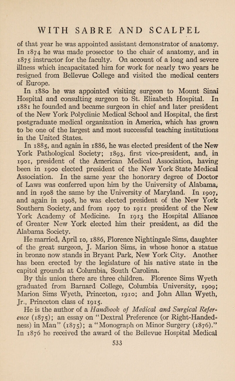 of that year he was appointed assistant demonstrator of anatomy. In 1874 he was made prosector to the chair of anatomy, and in 1875 instructor for the faculty. On account of a long and severe illness which incapacitated him for work for nearly two years he resigned from Bellevue College and visited the medical centers of Europe. In 1880 he was appointed visiting surgeon to Mount Sinai Hospital and consulting surgeon to St. Elizabeth Hospital. In 1881 he founded and became surgeon in chief and later president of the New York Polyclinic Medical School and Hospital, the first postgraduate medical organization in America, which has grown to be one of the largest and most successful teaching institutions in the United States. In 1885, and again in 1886, he was elected president of the New York Pathological Society; 1893, first vice-president, and, in 1901, president of the American Medical Association, having been in 1900 elected president of the New York State Medical Association. In the same year the honorary degree of Doctor of Laws was conferred upon him by the University of Alabama, and in 1908 the same by the University of Maryland. In 1907, and again in 1908, he was elected president of the New York Southern Society, and from 1907 to 19 n president of the New York Academy of Medicine. In 1913 the Hospital Alliance of Greater New York elected him their president, as did the Alabama Societv. He married, April 10, 1886, Florence Nightingale Sims, daughter of the great surgeon, J. Marion Sims, in whose honor a statue in bronze now stands in Bryant Park, New York City. Another has been erected by the legislature of his native state in the capitol grounds at Columbia, South Carolina. By this union there are three children. Florence Sims Wyeth graduated from Barnard College, Columbia University, 1909; Marion Sims Wyeth, Princeton, 1910; and John Allan Wyeth, Jr., Princeton class of 1915. He is the author of a Handbook of Medical and Surgical Refer- ence (1875); an essay on “Dextral Preference (or Right-Handed¬ ness) in Man” (1875); a “Monograph on Minor Surgery (1876).” In 1876 he received the award of the Bellevue Hospital Medical