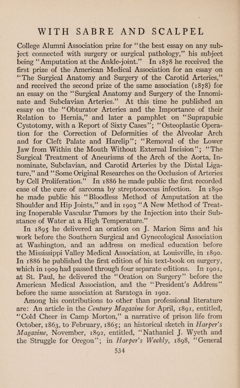 College Alumni Association prize for “the best essay on any sub¬ ject connected with surgery or surgical pathology,” his subject being “Amputation at the Ankle-joint.” In 1878 he received the first prize of the American Medical Association for an essay on “The Surgical Anatomy and Surgery of the Carotid Arteries,” and received the second prize of the same association (1878) for an essay on the “Surgical Anatomy and Surgery of the Innomi¬ nate and Subclavian Arteries.” At this time he published an essay on the “Obturator Arteries and the Importance of their Relation to Hernia,” and later a pamphlet on “Suprapubic Cystotomy, with a Report of Sixty Cases”; “Osteoplastic Opera¬ tion for the Correction of Deformities of the Alveolar Arch and for Cleft Palate and Harelip”; “Removal of the Lower Jaw from Within the Mouth Without External Incision”; “The Surgical Treatment of Aneurisms of the Arch of the Aorta, In¬ nominate, Subclavian, and Carotid Arteries by the Distal Liga¬ ture,” and “Some Original Researches on the Occlusion of Arteries by Cell Proliferation.” In 1886 he made public the first recorded case of the cure of sarcoma by streptococcus infection. In 1890 he made public his “Bloodless Method of Amputation at the Shoulder and Hip Joints,” and in 1903 “A New Method of Treat¬ ing Inoperable Vascular Tumors by the Injection into their Sub¬ stance of Water at a High Temperature.” In 1895 he delivered an oration on J. Marion Sims and his work before the Southern Surgical and Gynecological Association at Washington, and an address on medical education before the Mississippi Valley Medical Association, at Louisville, in 1890. In 1886 he published the first edition of his text-book on surgery, which in 1909 had passed through four separate editions. In 1901, at St. Paul, he delivered the “Oration on Surgery” before the American Medical Association, and the “President’s Address” before the same association at Saratoga in 1902. Among his contributions to other than professional literature are: An article in the Century Magazine for April, 1891, entitled, “Cold Cheer in Camp Morton,” a narrative of prison life from October, 1863, to February, 1865; an historical sketch in Harper's Magazine, November, 1892, entitled, “Nathaniel J. Wyeth and the Struggle for Oregon”; in Harper's Weekly, 1898, “General