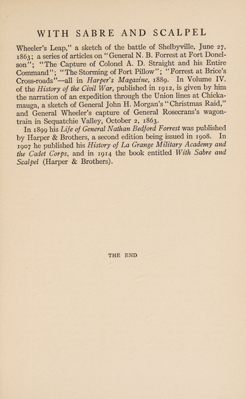 Wheeler’s Leap,” a sketch of the battle of Shelbyville, June 27, 1863; a series of articles on “ General N. B. Forrest at Fort Donel- son”; “The Capture of Colonel A. D. Straight and his Entire Command”; “ The Storming of Fort Pillow ”; “Forrest at Brice’s Cross-roads”—all in Harper's Magazine, 1889. In Volume IV. of the History of the Civil War, published in 1912, is given by him the narration of an expedition through the Union lines at Chicka- mauga, a sketch of General John H. Morgan’s “Christmas Raid,’ and General Wheeler’s capture of General Rosecrans’s wagon- train in Sequatchie Valley, October 2, 1863. In 1899 his Life of General Nathan Bedford Forrest was published by Harper & Brothers, a second edition being issued in 1908. In 1907 he published his History of La Grange Military Academy and the Cadet Corps, and in 1914 the book entitled With Sabre and Scalpel (Harper & Brothers). THE END