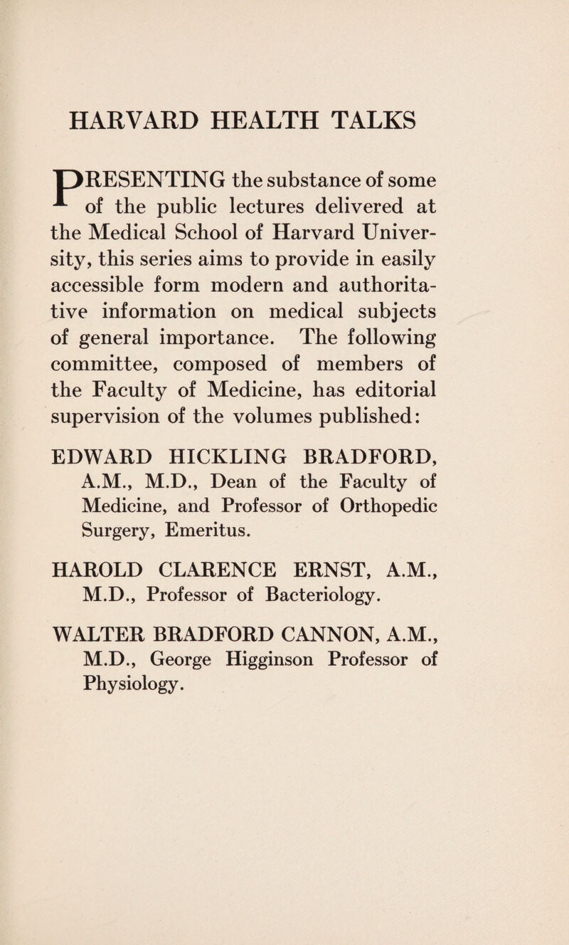 jDRESENTING the substance of some A of the public lectures delivered at the Medical School of Harvard Univer¬ sity, this series aims to provide in easily accessible form modern and authorita¬ tive information on medical subjects of general importance. The following committee, composed of members of the Faculty of Medicine, has editorial supervision of the volumes published: EDWARD HICKLING BRADFORD, A.M., M.D., Dean of the Faculty of Medicine, and Professor of Orthopedic Surgery, Emeritus. HAROLD CLARENCE ERNST, A.M., M.D., Professor of Bacteriology. WALTER BRADFORD CANNON, A.M., M.D., George Higginson Professor of Physiology.