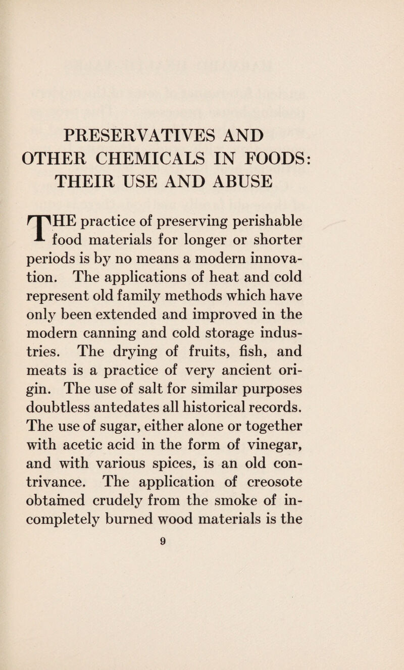 OTHER CHEMICALS IN FOODS: THEIR USE AND ABUSE THE practice of preserving perishable food materials for longer or shorter periods is by no means a modern innova¬ tion. The applications of heat and cold represent old family methods which have only been extended and improved in the modern canning and cold storage indus¬ tries. The drying of fruits, fish, and meats is a practice of very ancient ori¬ gin. The use of salt for similar purposes doubtless antedates all historical records. The use of sugar, either alone or together with acetic acid in the form of vinegar, and with various spices, is an old con¬ trivance. The application of creosote obtained crudely from the smoke of in¬ completely burned wood materials is the