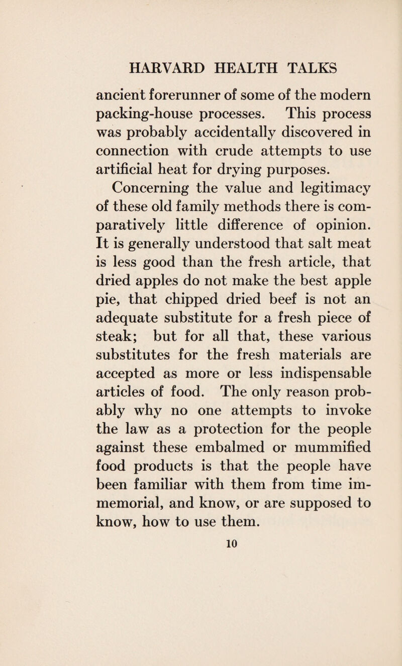 ancient forerunner of some of the modern packing-house processes. This process was probably accidentally discovered in connection with crude attempts to use artificial heat for drying purposes. Concerning the value and legitimacy of these old family methods there is com¬ paratively little difference of opinion. It is generally understood that salt meat is less good than the fresh article, that dried apples do not make the best apple pie, that chipped dried beef is not an adequate substitute for a fresh piece of steak; but for all that, these various substitutes for the fresh materials are accepted as more or less indispensable articles of food. The only reason prob¬ ably why no one attempts to invoke the law as a protection for the people against these embalmed or mummified food products is that the people have been familiar with them from time im¬ memorial, and know, or are supposed to know, how to use them.