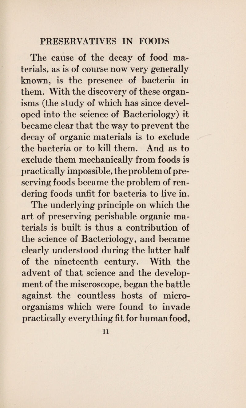 The cause of the decay of food ma¬ terials, as is of course now very generally known, is the presence of bacteria in them. With the discovery of these organ¬ isms (the study of which has since devel¬ oped into the science of Bacteriology) it became clear that the way to prevent the decay of organic materials is to exclude the bacteria or to kill them. And as to exclude them mechanically from foods is practically impossible, the problem of pre¬ serving foods became the problem of ren¬ dering foods unfit for bacteria to live in. The underlying principle on which the art of preserving perishable organic ma¬ terials is built is thus a contribution of the science of Bacteriology, and became clearly understood during the latter half of the nineteenth century. With the advent of that science and the develop¬ ment of the miscroscope, began the battle against the countless hosts of micro¬ organisms which were found to invade practically everything fit for human food,