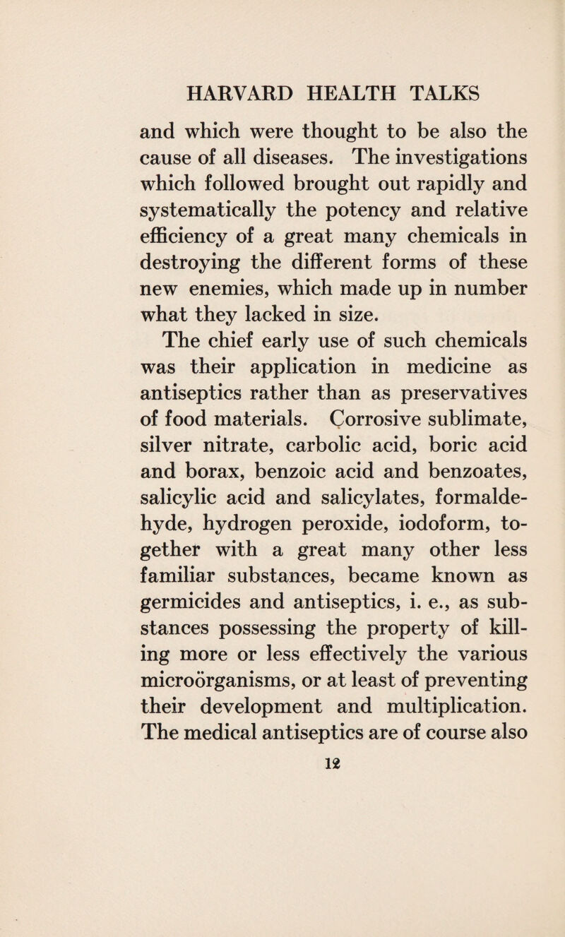 and which were thought to be also the cause of all diseases. The investigations which followed brought out rapidly and systematically the potency and relative efficiency of a great many chemicals in destroying the different forms of these new enemies, which made up in number what they lacked in size. The chief early use of such chemicals was their application in medicine as antiseptics rather than as preservatives of food materials. Corrosive sublimate, silver nitrate, carbolic acid, boric acid and borax, benzoic acid and benzoates, salicylic acid and salicylates, formalde¬ hyde, hydrogen peroxide, iodoform, to¬ gether with a great many other less familiar substances, became known as germicides and antiseptics, i. e., as sub¬ stances possessing the property of kill¬ ing more or less effectively the various microorganisms, or at least of preventing their development and multiplication. The medical antiseptics are of course also