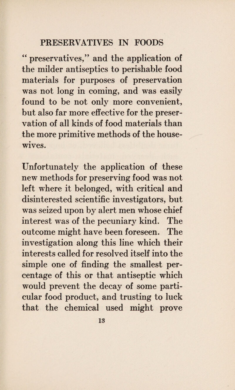 “ preservatives,” and the application of the milder antiseptics to perishable food materials for purposes of preservation was not long in coming, and was easily found to be not only more convenient, but also far more effective for the preser¬ vation of all kinds of food materials than the more primitive methods of the house¬ wives. Unfortunately the application of these new methods for preserving food was not left where it belonged, with critical and disinterested scientific investigators, but was seized upon by alert men whose chief interest was of the pecuniary kind. The outcome might have been foreseen. The investigation along this line which their interests called for resolved itself into the simple one of finding the smallest per¬ centage of this or that antiseptic which would prevent the decay of some parti¬ cular food product, and trusting to luck that the chemical used might prove