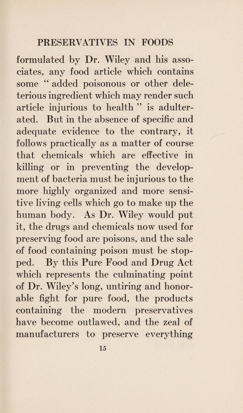 formulated by Dr. Wiley and his asso¬ ciates, any food article which contains some “ added poisonous or other dele¬ terious ingredient which may render such article injurious to health ” is adulter¬ ated. But in the absence of specific and adequate evidence to the contrary, it follows practically as a matter of course that chemicals which are effective in killing or in preventing the develop¬ ment of bacteria must be injurious to the more highly organized and more sensi¬ tive living cells which go to make up the human body. As Dr. Wiley would put it, the drugs and chemicals now used for preserving food are poisons, and the sale of food containing poison must be stop¬ ped. By this Pure Food and Drug Act which represents the culminating point of Dr. Wiley’s long, untiring and honor¬ able fight for pure food, the products containing the modern preservatives have become outlawed, and the zeal of manufacturers to preserve everything